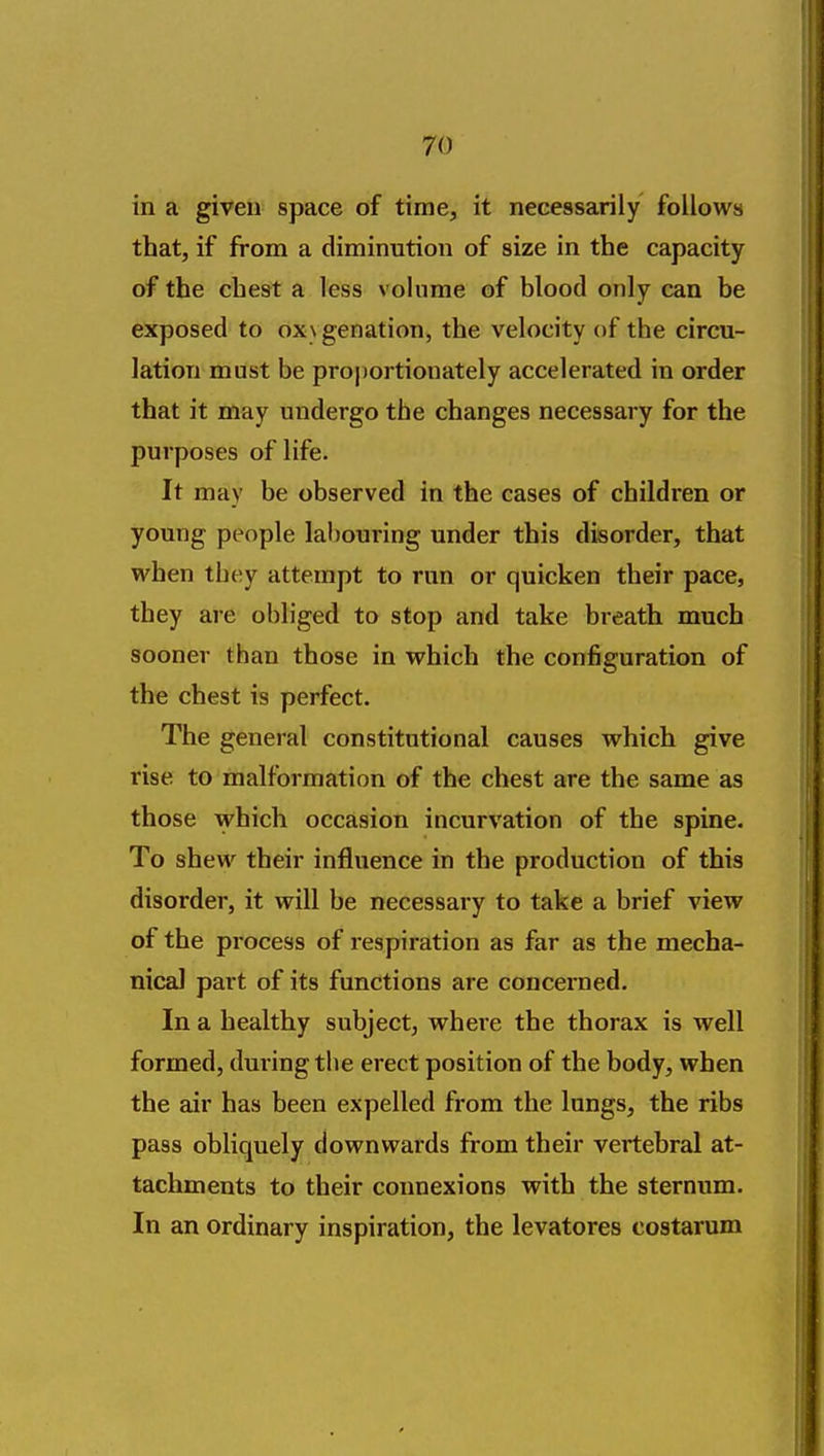 in a given space of time, it necessarily follows that, if from a diminution of size in the capacity of the chest a less volume of blood only can be exposed to ox\ genation, the velocity of the circu- lation must be proportionately accelerated in order that it may undergo the changes necessary for the purposes of life. It may be observed in the cases of children or young people labouring under this disorder, that when they attempt to run or quicken their pace, they are obliged to stop and take breath much sooner than those in which the configuration of the chest is perfect. The general constitutional causes which give rise to malformation of the chest are the same as those which occasion incurvation of the spine. To shew their influence in the production of this disorder, it will be necessary to take a brief view of the process of respiration as far as the mecha- nical part of its functions are concerned. In a healthy subject, where the thorax is well formed, dming the erect position of the body, when the air has been expelled from the lungs, the ribs pass obliquely downwards from their vertebral at- tachments to their connexions with the sternum. In an ordinary inspiration, the levatores costarum