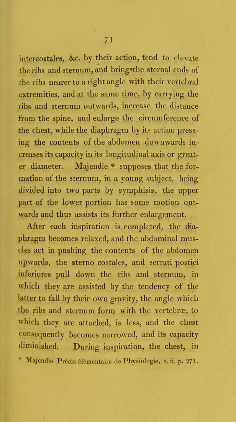 intercostales, &c. by their action, tend to elevate the ribs and sternum, and bring»the sternal ends of the ribs nearer to a right angle with their vertebral extremities, and at the same time, by carrying the ribs and sternum outwards, increase the distance from the spine, and enlarge the circumference of the chest, while the diaphragm by its action press- ing the contents of the abdomen downwards in- creases its capacity in its longitudinal axis or great- er diameter. Majendie * supposes that the for- mation of the sternum, in a young subject, being divided into two parts by symphisis, the upper part of the lower portion has some motion out- wards md thus assists its further enlargement. After each inspiration is completed, the dia- phragm becomes relaxed, and the abdominal mus- cles act in pushing the contents of the abdomen upwards, the sterno costales, and serrati postici inferiores pull down the ribs and sternum, in which they are assisted by the tendency of the latter to fall by their own gravity, the angle which the ribs and sternum form with the vertebras, to which they are attached, is less, and the chest consequently becorpes narrowed, and its capacity diminished. During inspiration, the chest, in * Majendie Pr6cis 61ementaire de Physiologic, t. ii, p. 271.