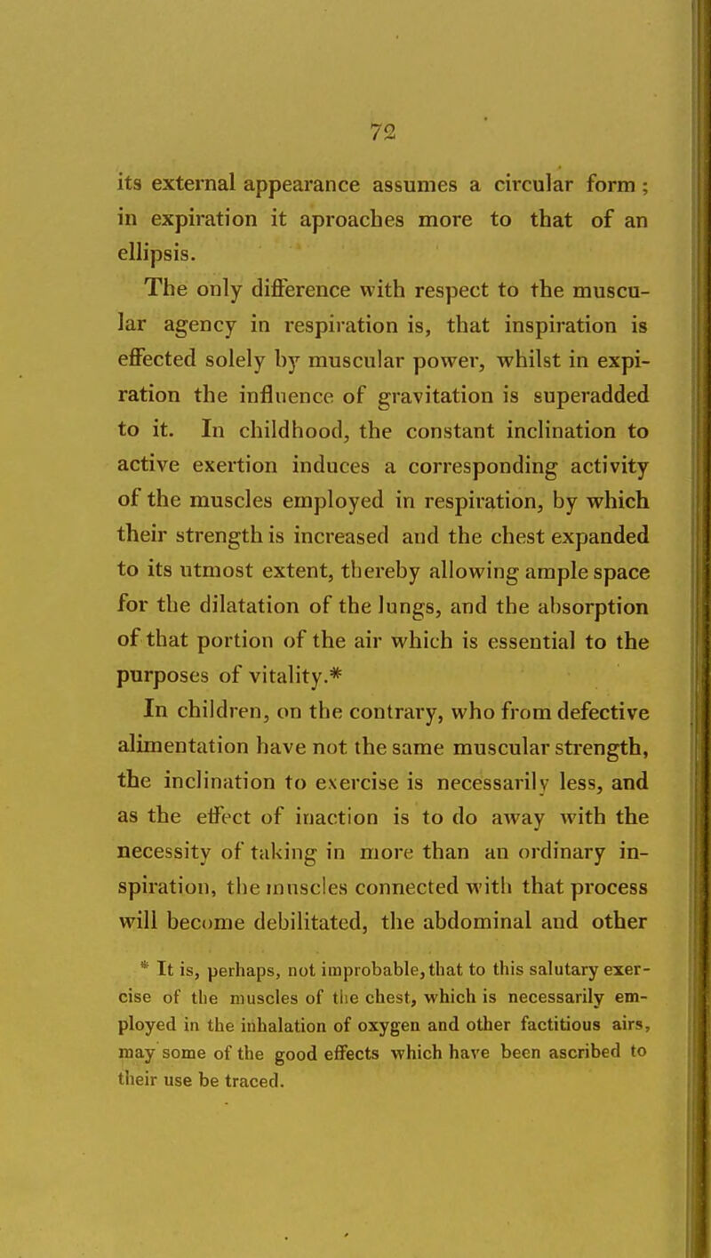 its external appearance assumes a circular form ; in expiration it aproaches more to that of an ellipsis. The only difference with respect to the muscu- lar agency in respii ation is, that inspiration is effected solely hy muscular powei-, whilst in expi- ration the influence of gravitation is superadded to it. In childhood, the constant inclination to active exertion induces a corresponding activity of the muscles employed in respiration, by which their strength is increased and the chest expanded to its utmost extent, thei'eby allowing ample space for the dilatation of the lungs, and the al)sorption of that portion of the air which is essential to the purposes of vitality.* In children, on the contrary, who from defective alimentation have not the same muscular strength, the inclination to exercise is necessarily less, and as the effect of inaction is to do away with the necessity of taking in more than an ordinary in- spiration, the mnscles connected with that pi'ocess will become debilitated, the abdominal and other * It is, perhaps, not improbable, that to this salutary exer- cise of the muscles of the chest, which is necessarily em- ployed in the irihalation of oxygen and other factitious airs, may some of the good effects which have been ascribed to their use be traced.