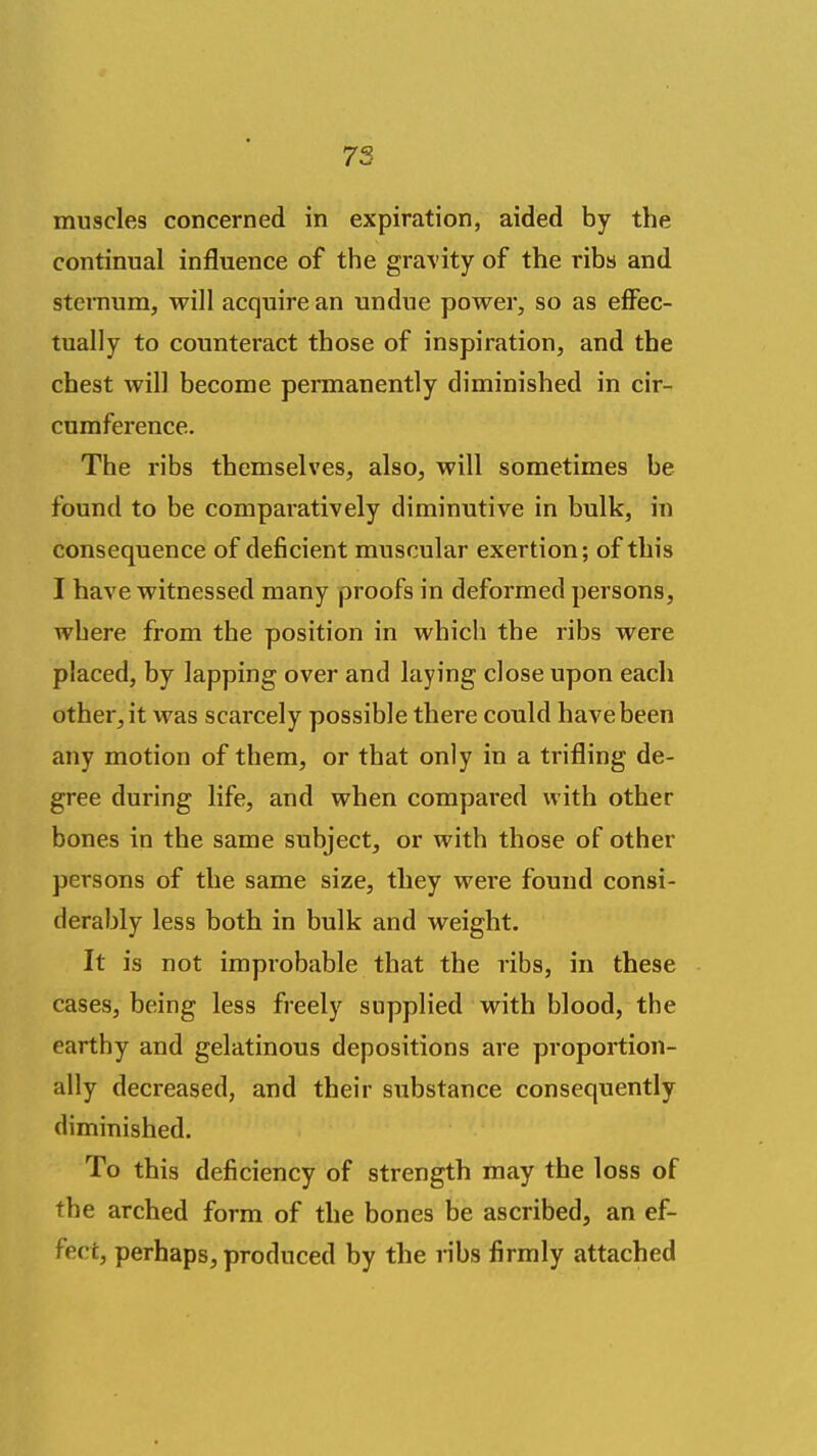 muscles concerned in expiration, aided by the continual influence of the gravity of the ribs and sternum, will acquire an undue power, so as effec- tually to counteract those of inspiration, and the chest will become permanently diminished in cir- cumference. The ribs themselves, also, will sometimes be found to be comparatively diminutive in bulk, in consequence of deficient muscular exertion; of this I have witnessed many proofs in deformed persons, where from the position in which the ribs were placed, by lapping over and laying close upon each other, it was scarcely possible there could have been any motion of them, or that only in a trifling de- gree during life, and when compared with other bones in the same subject, or with those of other persons of the same size, they were found consi- derably less both in bulk and weight. It is not improbable that the ribs, in these cases, being less freely supplied with blood, the earthy and gelatinous depositions are proportion- ally decreased, and their substance consequently diminished. To this deficiency of strength may the loss of the arched form of the bones be ascribed, an ef- fect, perhaps, produced by the ribs firmly attached