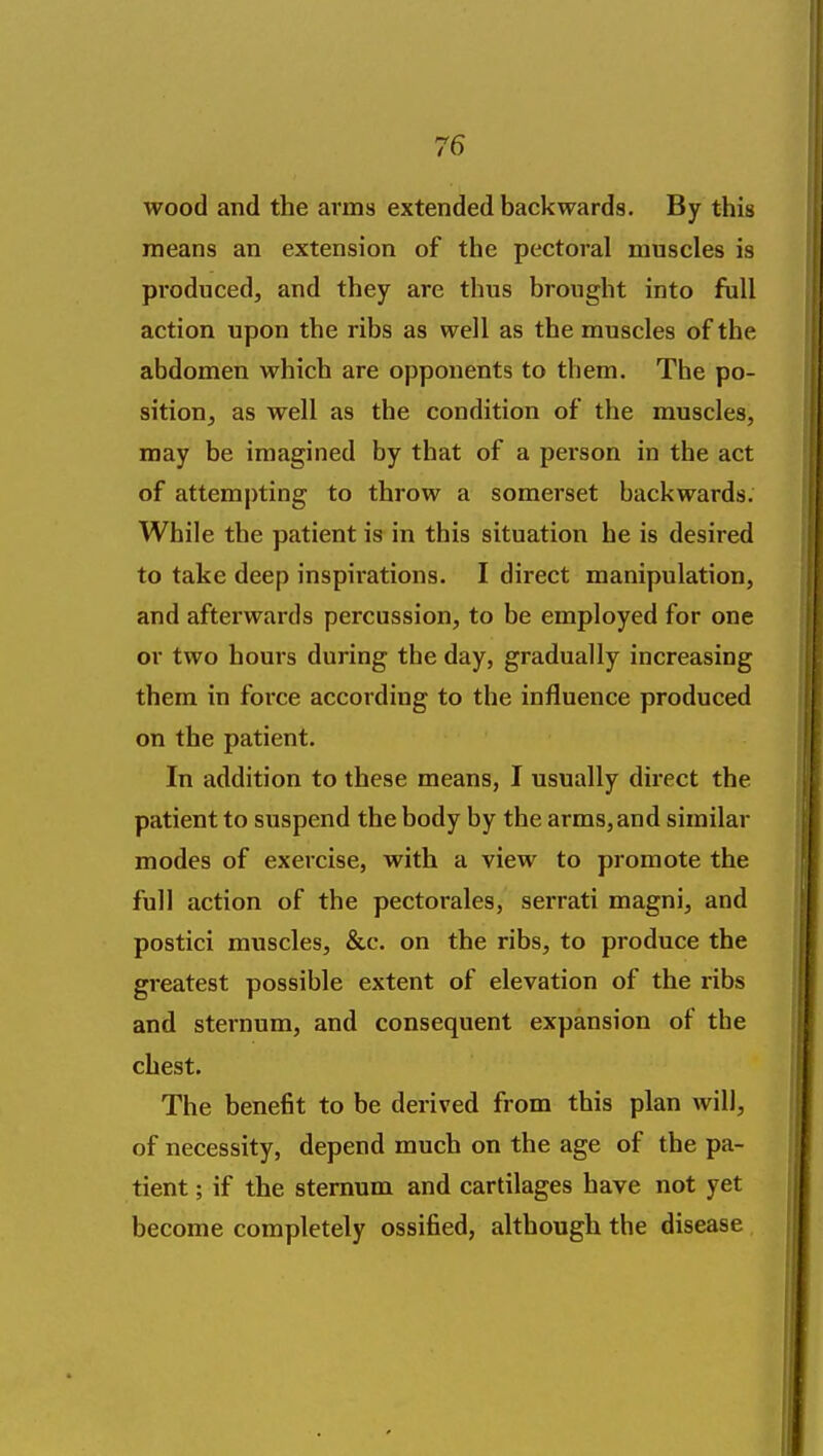 wood and the arms extended backwards. By this means an extension of the pectoral muscles is produced, and they are thus brought into full action upon the ribs as well as the muscles of the abdomen which are opponents to tbem. The po- sition, as well as the condition of the muscles, may be imagined by that of a person in the act of attempting to throw a somerset backwards. While the patient is in this situation he is desired to take deep inspirations. I direct manipulation, and afterwards percussion, to be employed for one or two hours during the day, gradually increasing them in force according to the influence produced on the patient. In addition to these means, I usually direct the patient to suspend the body by the arms, and similar modes of exercise, with a view to promote the full action of the pectorales, serrati magni, and postici muscles, &c. on the ribs, to produce the greatest possible extent of elevation of the ribs and sternum, and consequent expansion of the chest. The benefit to be derived from this plan will, of necessity, depend much on the age of the pa- tient ; if the sternum and cartilages have not yet become completely ossified, although the disease