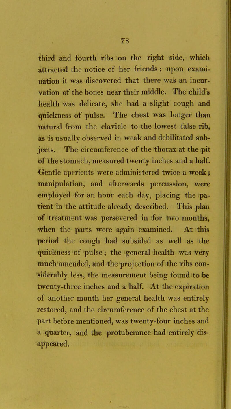 third and fourth ribs on the right side, which attracted the notice of her friends ; upon exami- nation it was discovered that there was an incur- vation of the bones near their middle. The child's health was delicate, she had a slight cough and quickness of pulse. The chest was longer than natural from the clavicle to the lowest false rib, as is usually observed in weak and debilitated sub- jects. The circumference of the thorax at the pit of the stomach, measured twenty inches and a half. Gentle aperients were administered twice a week; manipulation, and afterwards percussion, were employed for an hour each day, placing the pa- tient in the attitude already described. This plan of treatment was persevered in for two months, when the parts were again examined. At this period the cough had subsided as well as the quickness of pulse; the general health was very much amended, and the projection of the ribs con- siderably less, the measurement being found to be twenty-three inches and a half. At the expiration of another month her general health was entirely restored, and the circumference of the chest at the part before mentioned, was twenty-four inches and a quarter, and the protuberance had entirely dis- appeared.