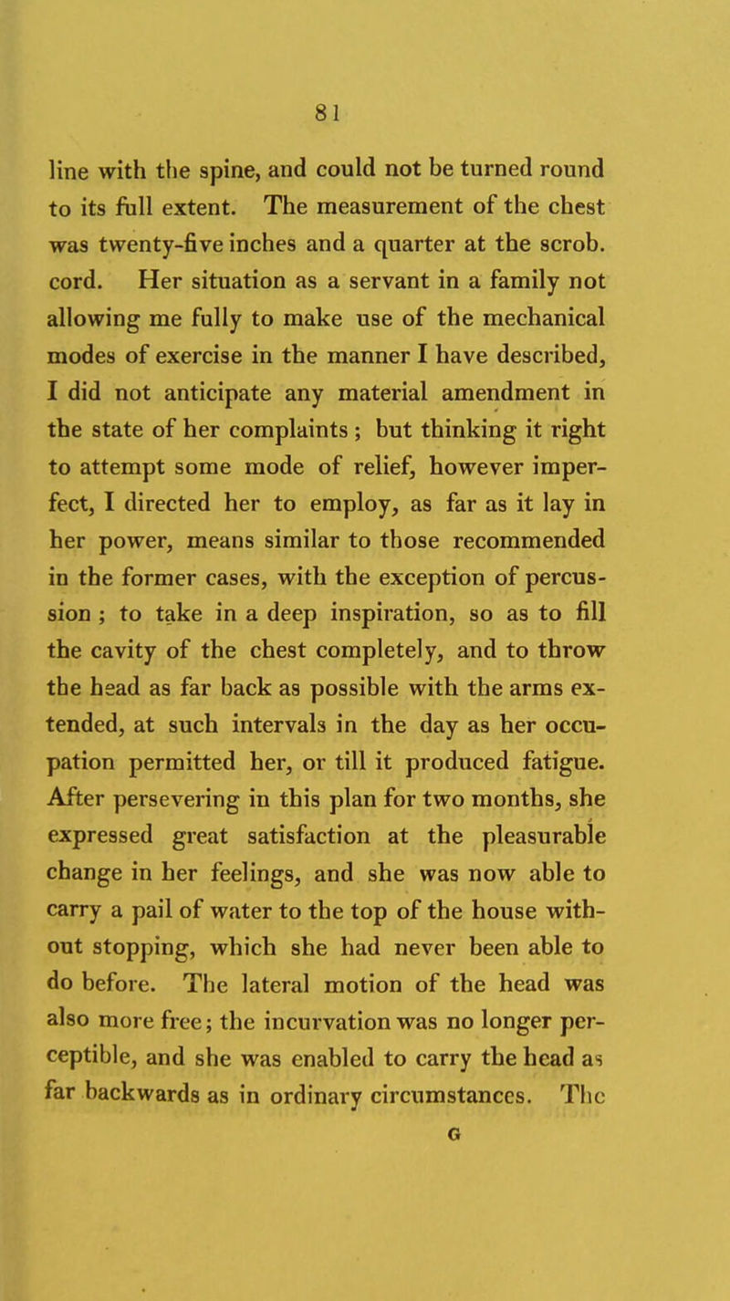 line with tlie spine, and could not be turned round to its full extent. The measurement of the chest was twenty-five inches and a quarter at the scrob. cord. Her situation as a servant in a family not allowing me fully to make use of the mechanical modes of exercise in the manner I have described, I did not anticipate any material amendment in the state of her complaints ; but thinking it right to attempt some mode of relief, however imper- fect, I directed her to employ, as far as it lay in her power, means similar to those recommended in the former cases, with the exception of percus- sion ; to take in a deep inspiration, so as to fill the cavity of the chest completely, and to throw the head as far back as possible with the arms ex- tended, at such intervals in the day as her occu- pation permitted her, or till it produced fatigue. After persevering in this plan for two months, she expressed great satisfaction at the pleasurable change in her feelings, and she was now able to carry a pail of water to the top of the house with- out stopping, which she had never been able to do before. The lateral motion of the head was also more free; the incurvation was no longer per- ceptible, and she was enabled to carry the head as far backwards as in ordinary circumstances. The o