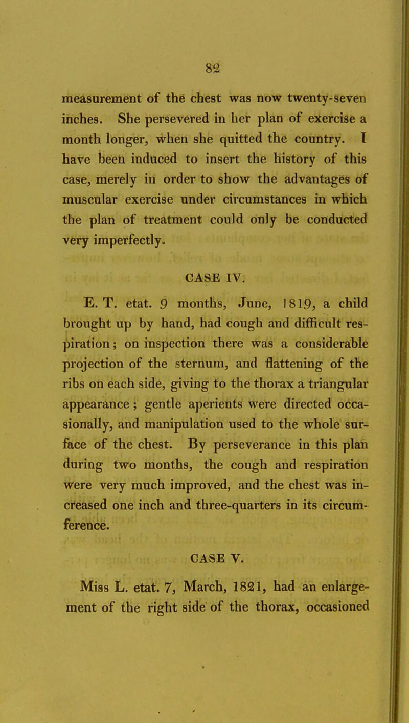 measurement of the chest was now twenty-seven inches. She persevered in her plan of exercise a month longer, when she quitted the country, I have been induced to insert the history of this case, merely in order to show the advantages of muscular exercise under circumstances in which the plan of treatment could only be conducted very imperfectly. CASE IV. E. T. etat. 9 months, June, 1819, a child brought up by hand, had cough and difficult res- piration ; on inspection there was a considerable projection of the sternum, and flattening of the ribs on each side, giving to the thoi-ax a triangular appearance; gentle aperients were directed occa- sionally, and manipulation used to the whole sur- face of the chest. By perseverance in this plan during two months, the cough and respiration were very much improved, and the chest was in- creased one inch and three-quarters in its circum- ference. CASE V. Miss L. etat. 7, March, 1821, had an enlarge- ment of the right side of the thorax, occasioned