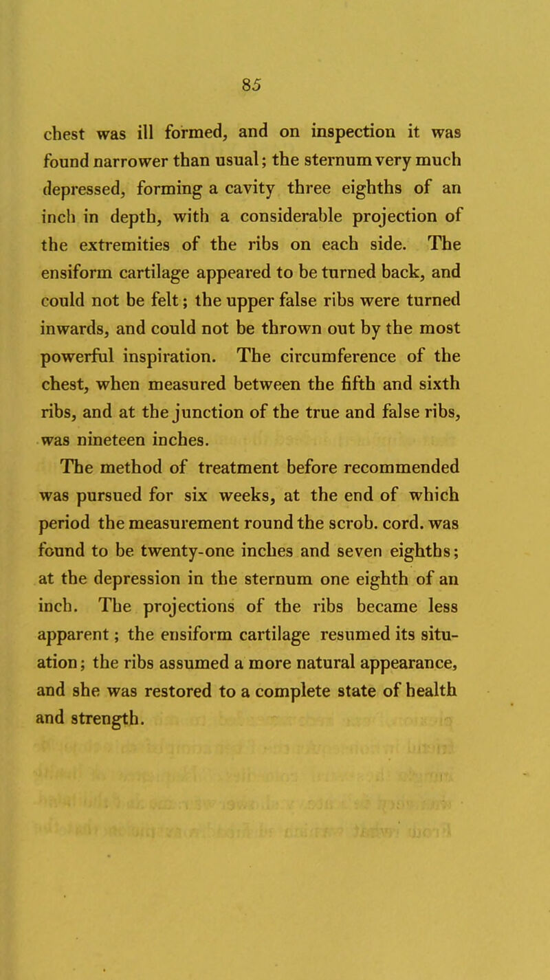 chest was ill formed, and on inspection it was found narrower than usual; the sternum very much depressed, forming a cavity three eighths of an inch in depth, with a considerable projection of the extremities of the ribs on each side. The ensiform cartilage appeared to be turned back, and could not be felt; the upper false ribs were turned inwards, and could not be thrown out by the most powerfiil inspiration. The circumference of the chest, when measured between the fifth and sixth ribs, and at the junction of the true and false ribs, was nineteen inches. The method of treatment before recommended was pursued for six weeks, at the end of which period the measurement round the scrob. cord, was found to be twenty-one inches and seven eighths; at the depression in the sternum one eighth of an inch. The projections of the ribs became less apparent; the ensiform cartilage resumed its situ- ation; the ribs assumed a more natural appearance, and she was restored to a complete state of health and strength.