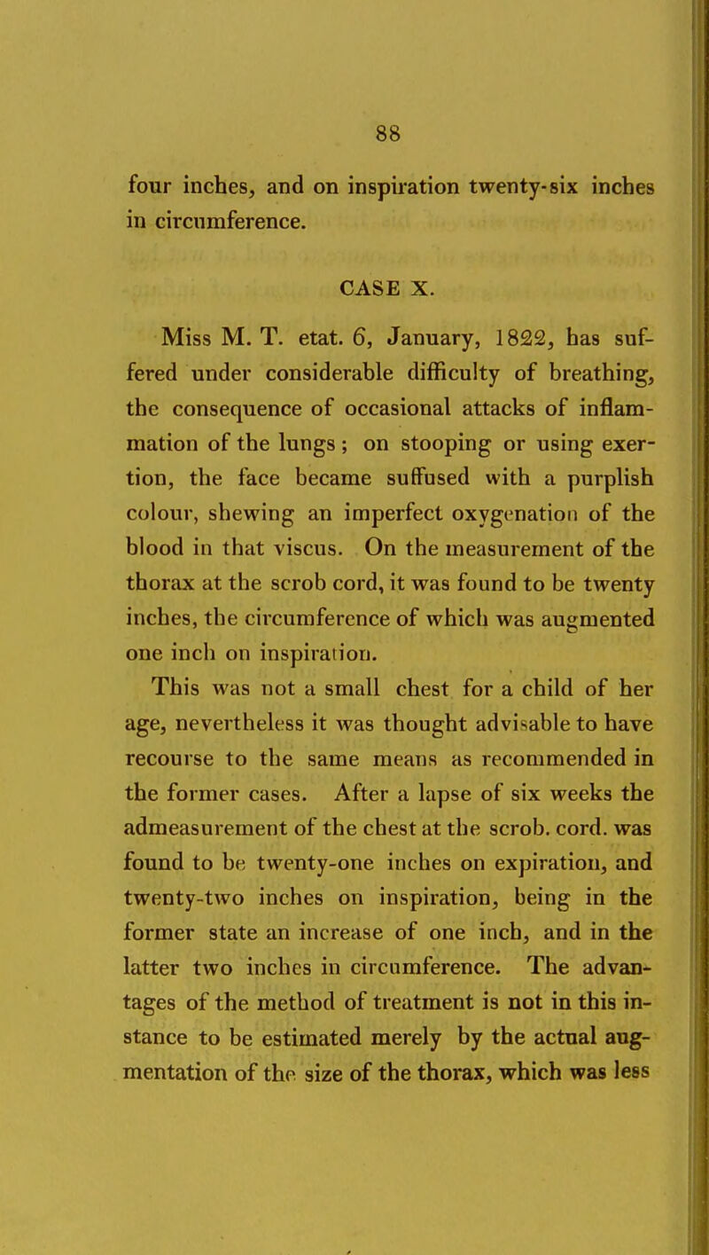 four inches, and on inspiration twenty-six inches in circumference. CASE X. Miss M. T. etat. 6, January, 1822, has suf- fered under considerable difficulty of breathing, the consequence of occasional attacks of inflam- mation of the lungs ; on stooping or using exer- tion, the face became suffused with a purplish colour, shewing an imperfect oxygenation of the blood in that viscus. On the measurement of the thorax at the scrob cord, it was found to be twenty inches, the circumference of which was augmented one inch on inspiration. This was not a small chest for a child of her age, nevertheless it was thought advisable to have recourse to the same means as recommended in the former cases. After a lapse of six weeks the admeasurement of the chest at the scrob. cord, was found to be twenty-one inches on expiration, and twenty-two inches on inspiration, being in the former state an increase of one inch, and in the latter two inches in circumference. The advan* tages of the method of treatment is not in this in- stance to be estimated merely by the actual aug- mentation of the size of the thorax, which was less