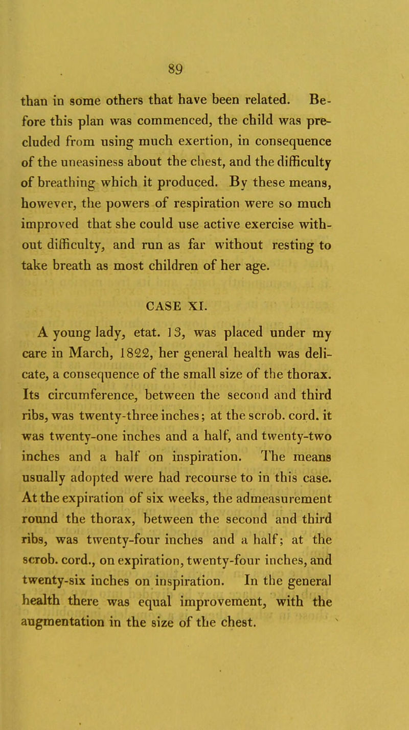 than in some others that have been related. Be- fore this plan was commenced, the child was pre- cluded from using much exertion, in consequence of the uneasiness ahout the chest, and the difficulty of hreathing which it produced. By these means, however, the powers of respiration were so much improved that she could use active exercise with- out difficulty, and run as far without resting to take breath as most children of her age. CASE XI. A young lady, etat. ] 3, was placed under ray care in March, 1822, her general health was deli- cate, a consequence of the small size of the thorax. Its circumference, between the second and third ribs, was twenty-three inches; at the scrob. cord, it was twenty-one inches and a half, and twenty-two inches and a half on inspiration. The means usually adopted were had recourse to in this case. At the expiration of six weeks, the admeasurement round the thorax, between the second and third ribs, was twenty-four inches and a half; at the scrob. cord., on expiration, twenty-four inches, and twenty-six inches on inspiration. In the general health there was equal improvement, with the augmentation in the size of the chest.