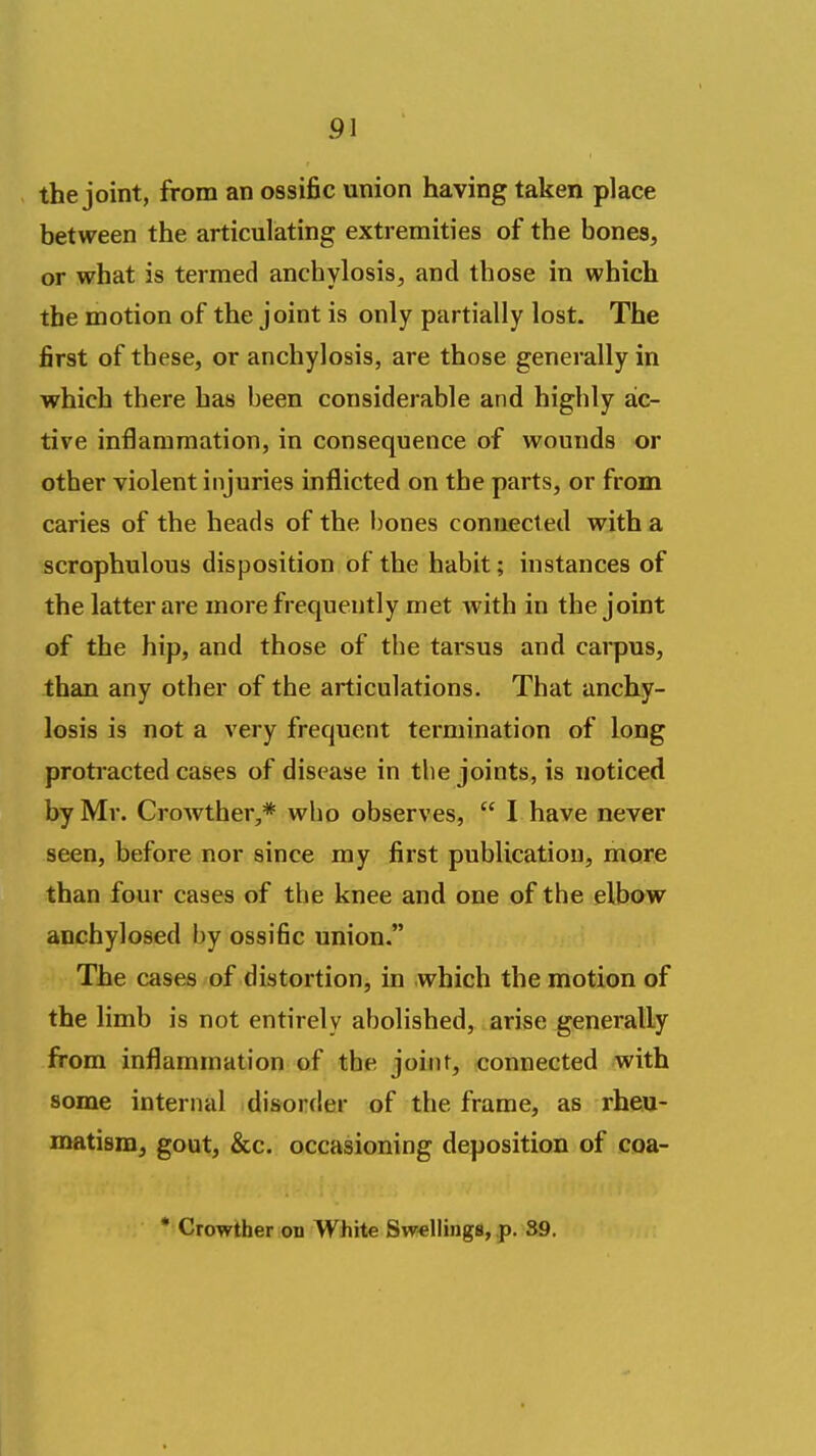 pi the joint, from an ossific union having taken place between the articulating extremities of the bones, or what is termed anchylosis, and those in which the motion of the joint is only partially lost. The first of these, or anchylosis, are those generally in which there has been considerable and highly ac- tive inflammation, in consequence of wounds or other violent injuries inflicted on the parts, or from caries of the heads of the bones connected with a scrophulous disposition of the habit; instances of the latter are more frequently met with in the joint of the hip, and those of the tarsus and carpus, than any other of the articulations. That anchy- losis is not a very frequent termination of long protracted cases of disease in the joints, is noticed by Mr. Crowther,* who observes,  I have never seen, before nor since my first publication, more than four cases of the knee and one of the elbow anchylosed by ossific union. The cases of distortion, in which the motion of the limb is not entirely abolished, arise generally from inflammation of the joint, connected with some internal disorder of the frame, as rheu- matism, gout, &c. occasioning deposition of coa- * Crowther on White Swellings, p. 39.