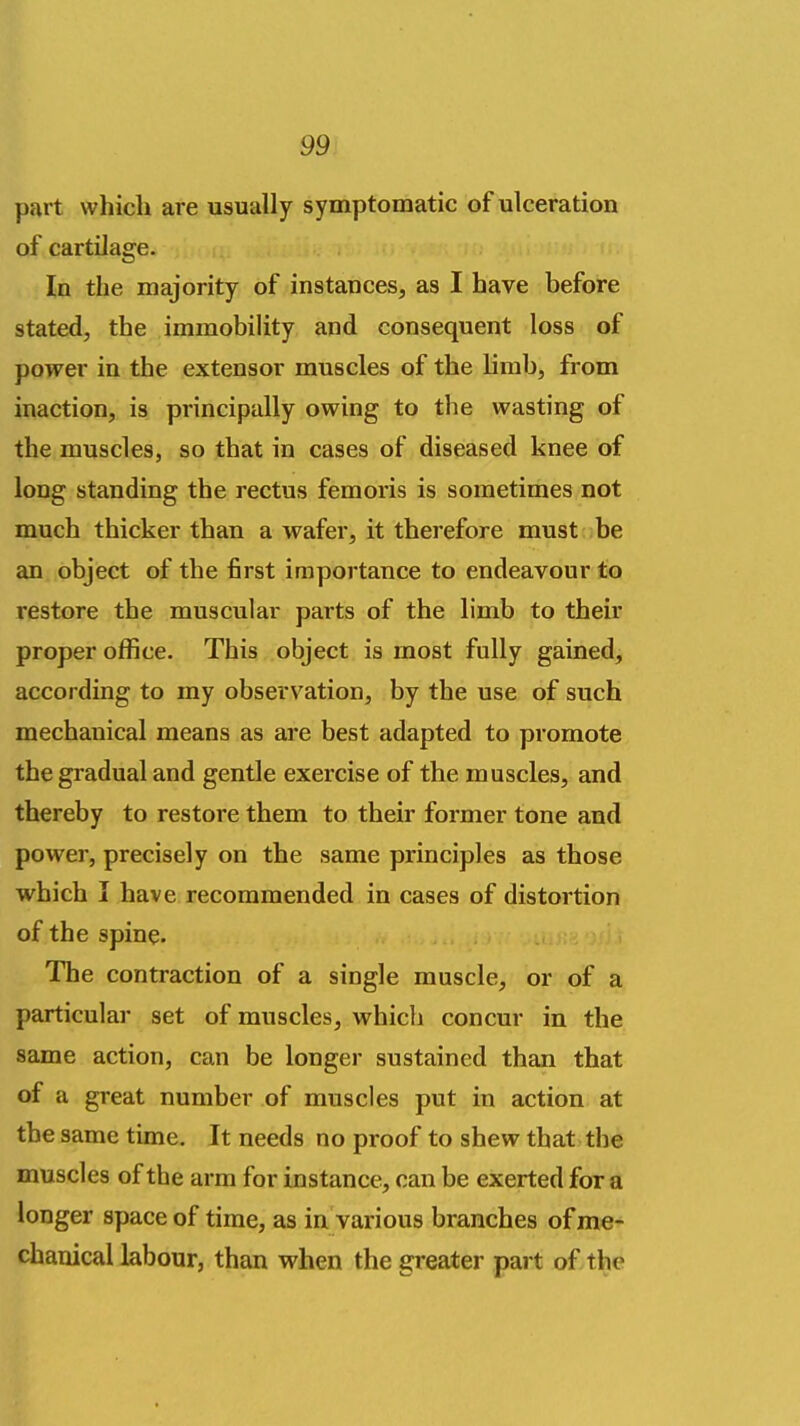 part which are usually symptomatic of ulceration of cartilage. In the majority of instances, as I have before stated, the immobility and consequent loss of power in the extensor muscles of the limb, from inaction, is principally owing to the wasting of the muscles, so that in cases of diseased knee of long standing the rectus femoris is sometimes not much thicker than a wafer, it therefore must be an object of the first importance to endeavour to restore the muscular parts of the limb to their proper office. This object is most fully gained, according to my observation, by the use of such mechanical means as are best adapted to promote the gradual and gentle exercise of the muscles, and thereby to restore them to their former tone and power, precisely on the same principles as those which I have recommended in cases of distortion of the spine. The contraction of a single muscle, or of a particular set of muscles, which concur in the same action, can be longer sustained them that of a great number of muscles put in action at the same time. It needs no proof to shew that the muscles of the arm for instance, can be exerted for a longer space of time, as in various branches of me- chanical labour, than when the greater part of the