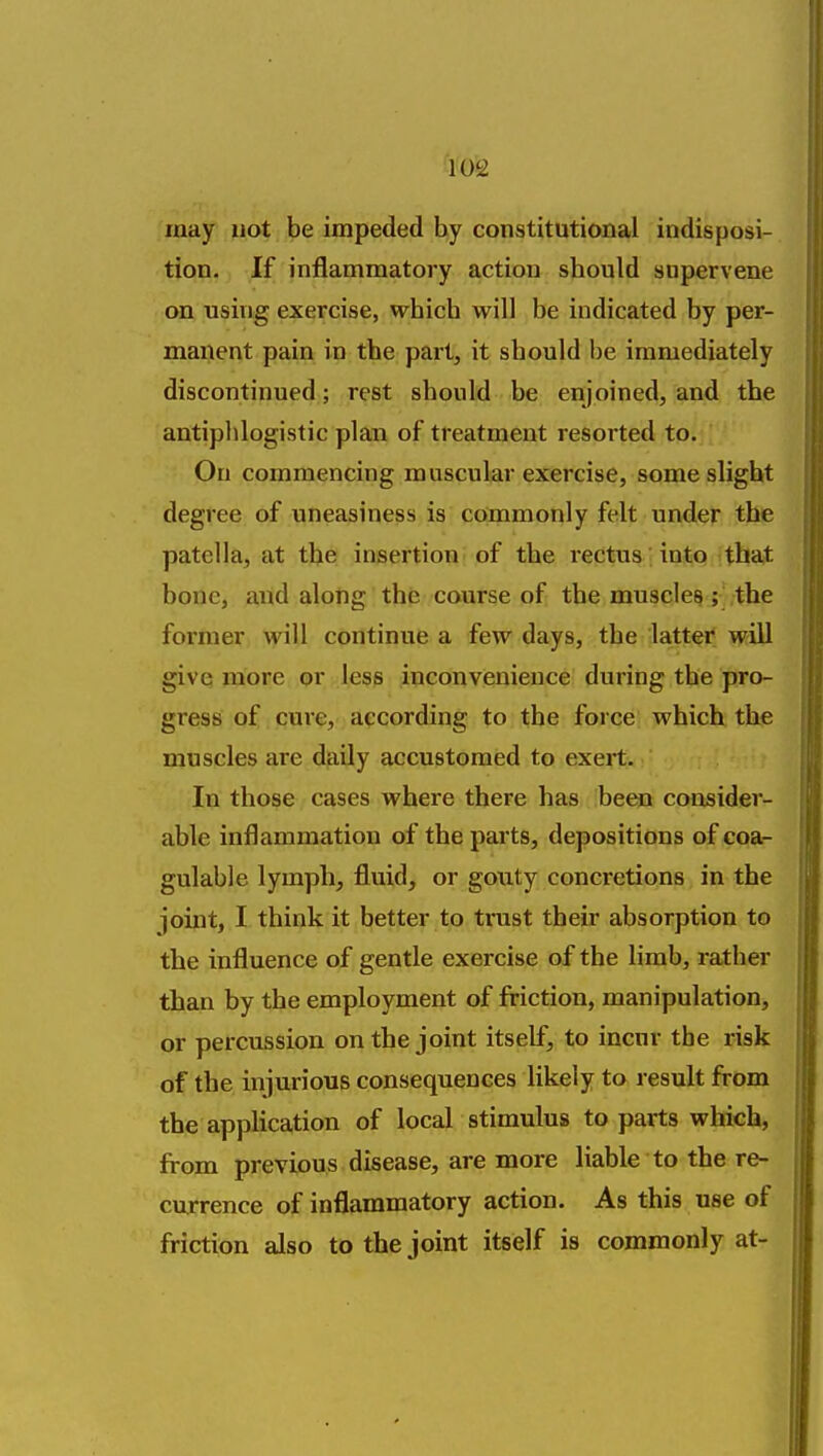 10£ may not be impeded by constitutional indisposi- tion. If inflammatory action should supervene on using exercise, which will be indicated by per- manent pain in the part, it should l)e immediately discontinued; rest should be enjoined, and the antiplilogistic plan of treatment resorted to. On commencing muscular exercise, some slight degree of uneasiness is coimmonly felt under the patella, at the insertion: of the rectus 'into 'tha^: bone, and along the course of the muscles ; the former will continue a few days, the latter will give more or less inconvenience during the pro- gress of cure, according to the force which the muscles are daily accustomed to exert. In those cases where there has heea consider- able inflammation of the parts, depositions of coa- gulable lymph, fluid, or gouty concretions in the ioint, I think it better to trust their absorption to the influence of gentle exercise of the limb, rather than by the employment of friction, manipulation, or percussion on the joint itself, to incur the risk of the injurious consequences likely to result from the application of local stimulus to parts which, from previous disease, are more liable to the re- currence of inflammatory action. As this use of friction also to the joint itself is commonly at-