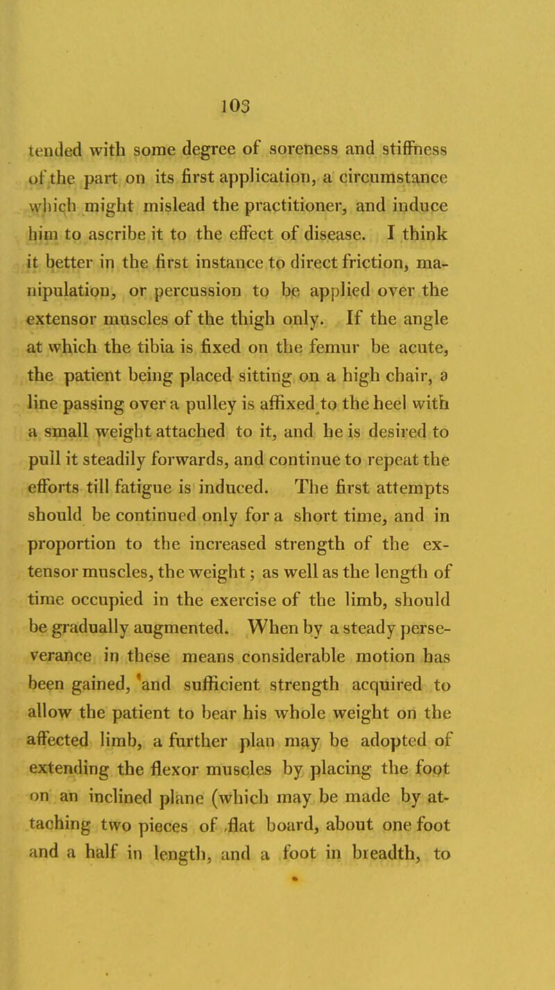 tended with some degree of soreness and stiffness of the part on its first application, a circumstance wliich might mislead the practitioner, and induce him to ascribe it to the effect of disease. I think it better in the first instance to direct friction, ma- nipulation, or percussion to be applied over the extensor muscles of the thigh only. If the angle at which the tibia is fixed on the femur be acute, the patient being placed sitting on a high chair, a line passing over a pulley is affixed to the heel with a small weight attached to it, and he is desired to pull it steadily forwards, and continue to repeat the efforts till fatigue is induced. The first attempts should be continued only for a short time, and in proportion to the increased strength of the ex- tensor muscles, the weight; as well as the length of time occupied in the exercise of the limb, should be gradually augmented. When by a steady perse- verance in these means considerable motion has been gained, 'and sufficient strength acquired to allow the patient to bear his whole weight on the affected limb, a further plan may be adopted of extending the flexor muscles by placing the fopt on an inclined plane (which may be made by at- taching two pieces of <flat board, about one foot and a half in length, and a foot in breadth, to