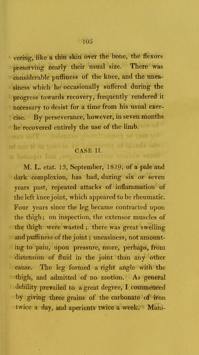 vering, like a thin skin over the bone, the flexors preserving nearly their usual size. There v^as considerable puffiness of the knee, and the unea- siness which he occasionally suflFered during the progress towards recovery, frequently rendered it necessary to desist for a time from his usual exer- cise. By perseverance, however, in seven months he recovered entirely the use of the limb. CASE II. M. L. etat. 13, September, 1819, of a pale and dark complexion, has had, during six or seven years past, repeated attacks of inflammation of the left knee joint, which appeared to be rheumatic. Four years since the leg became contracted upon the thigh; on inspection, the extensor muscles of the thigh were wasted ; there was great swelling and pufliness of the joint; uneasiness, not amount- ing to pain, upon pressure, more, perhaps, from distension of fluid in the joint than any other cause. The leg formed a right angle with the thigh, and admitted of no motion. As general debility prevailed to a great degree, I commenced by giving three grains of the carbonate of iron twice a day, and aperients twice a week.' Mani-