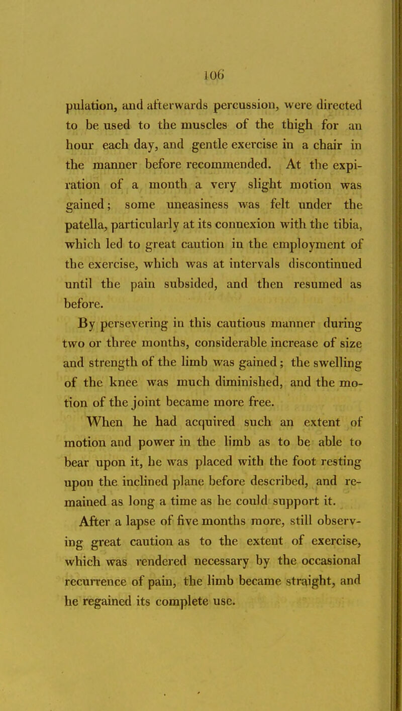 pulation, and afterwards percussion, were directed to be used to the muscles of the thigh for an hour each day, and gentle exercise in a chair in the manner before recommended. At the expi- ration of a month a very slight motion was gained; some uneasiness was felt under the patella, particularly at its connexion with the tibia, which led to great caution in the employment of the exercise, which was at intervals discontinued until the pain subsided, and then resumed as before. By persevering in this cautious manner during two or three months, considerable increase of size and strength of the limb was gained; the swelling of the knee was much diminished, and the mo- tion of the joint became more free. When he had acquired such an extent of motion and power in the limb as to be able to bear upon it, he was placed with the foot resting upon the inchned plane before described, and re- mained as long a time as he could support it. After a lapse of five months more, still observ- ing great caution as to the extent of exercise, which was rendered necessary by the occasional recurrence of pain, the limb became straight, and he regained its complete use.