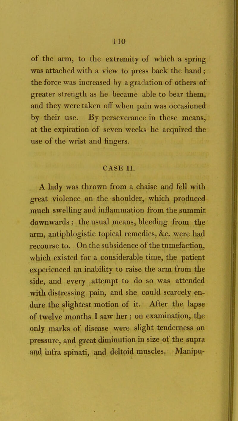 of the arm, to the extremity of which a spring was attached with a view to press back the hand ; the force was increased by a gradation of others of greater strength as he became able to bear them, and they were taken oflf when pain was occasioned by their use. By perseverance in these means, at the expiration of seven weeks he acquired the use of the wrist and fingers. CASE II. A lady was thrown from a chaise and fell with great violence on the shoulder, which produced much swelling and inflammation from the summit downwards ; the usual means, bleeding from the arm, antiphlogistic topical remedies, &c. were had recourse to. On the subsidence of the tumefaction, which existed for a considerable time, the patient experienced an inability to raise the arm from the side, and every attempt to do so was attended with distressing pain, and she could scarcely en- dure the slightest motion of it. After the lapse of twelve months I saw her; on examination, the only marks of disease were slight tenderness on pressure, and great diminution in size of the supra and infra spinati, and deltoid muscles. Manipu-