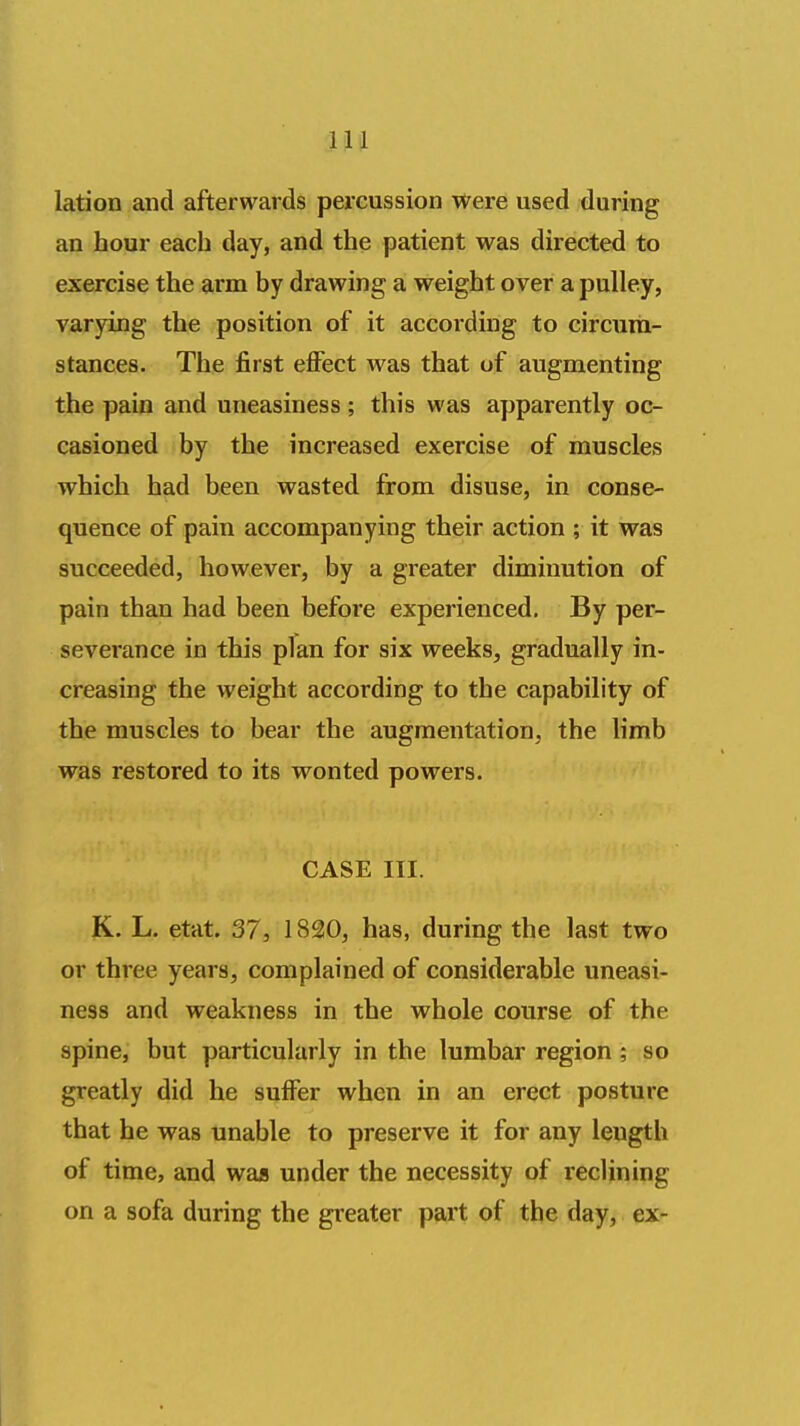 lation and afterwards percussion Were used during an hour each day, and the patient was directed to exercise the arm by drawing a weight over a pulley, varying the position of it according to circum- stances. The first eiFect was that of augmenting the pain and uneasiness; this was apparently oc- casioned by the increased exercise of muscles which had been wasted from disuse, in conse- quence of pain accompanying their action ; it was succeeded, however, by a greater diminution of pain than had been before experienced. By per- severance in this plan for six weeks, gradually in- creasing the weight according to the capability of the muscles to bear the augmentation, the limb was restored to its wonted powers. CASE III. K. L. etat. 37, 1820, has, during the last two or three years, complained of considerable uneasi- ness and weakness in the whole course of the spine, but particularly in the lumbar region; so greatly did he suffer when in an erect posture that he was unable to preserve it for any length of time, and wajs under the necessity of reclining on a sofa during the greater part of the day, ex-