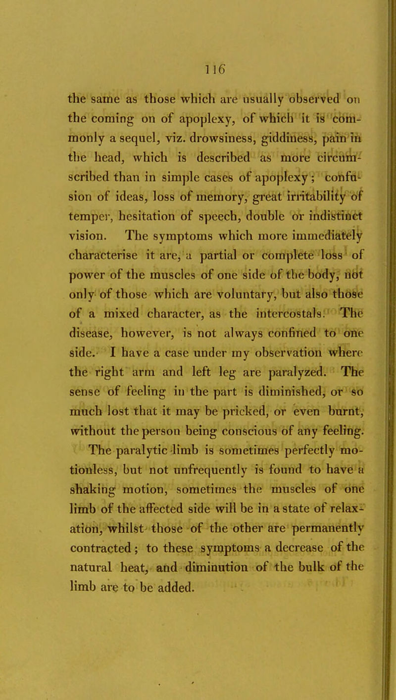 the same as those which are usually db^servt(f'oTi the coming on of apoplexy, of which it is Com- monly a sequel, viz. drowsiness, giddiness, pain'm the head, which is described as more circuiii- scribed than in simple cases of apoplexy; cohfid^ sion of ideas, loss of memory, gi'eat iriitability of temper, hesitation of speech, double or indistinct vision. The symptoms which more immediately characterise it arej a partial or complete loss of power of the muscles of one side of the body, rtbt only of those which are voluntary, but also those of a mixed character, as the intercostals: The disease, however, is not always confined to oiie side.' I have a case under my observation where the right arm and left leg are paralyzed. The sense of feeling in the part is diminished, or so much lost that it may be pricked, or even burnt, without the person being conscious of any feeling. The paralytic limb is sometimes perfectly mo- tionless, but not unfrequently is found to have a shaking motion, sometimes the muscles of one limb of the affected side will be in a state of relax-^ ation, whilst those of the other are permanently contracted; to these symptoms a decrease of the natural heat, and diminution of the bulk of the limb are to be added.