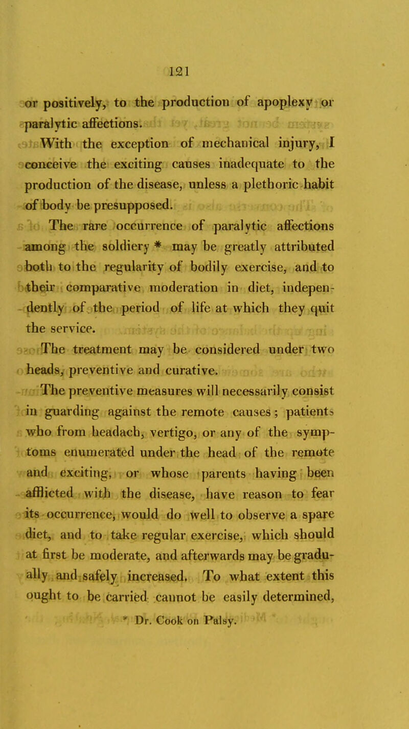 or positively, to the production of apoplexy or paralytic affections. tamWith-i the exception of mechanical injury,<f!l conceive the exciting causes inaclequatei to the production of the disease, unless a plethoric habit of body be presupposed. The rare occurrence of paralytic affections among the soldiery * may be greatly attributed both to the regularity of bodily exercise, and to their comparative moderation in diet, indepen- ^ dently of . the period of life at which they quit the service. The treatment may be considered under two heads, preventive and curative. The preventive measures will necessarily consist in guarding against the remote causes; patients who from headach, vertigo, or any of the symp- toms enumerated under;the head;of the remote and excitingj i or whose • parents having beien afflicted with the disease, have reason to fear its occurrence, would do well to observe a spare diet, and to take regular exercise, which should at first be moderate, and afterwards may be gradu- ally and :safely increased. jjTiQ ^what extent this ought to be carried cannot be easily determined, * Dr. Cook on Palsy.