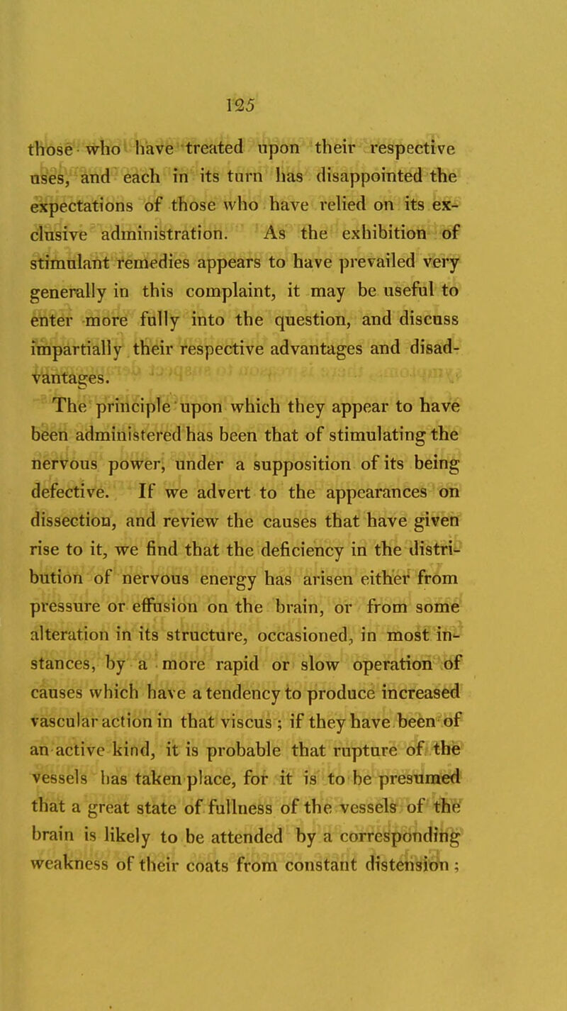 those who have treated upon their respective oises^' and each in its turn has disappointed the expectations of those who have rehed on its ex- clusive administration. As the exhibition of stimulant remedies appears to have prevailed very generally in this complaint, it may be useful to ^t^r -more frilly into the question, and discuss impartially their respective advantages and disad- vantages. The priiicipfe 'upon which they appear to hav^ bbeh administered has been that of stimulating the nervous powers under a supposition of its being defective. If we advert to the appearances on dissection, and review the causes that have given rise to it, we find that the deficiency in the distri'- bution of nervous energy has arisen either from pressure or effusion on the brain, or from some alteration in its structure, occasioned, in most iu'- stances, by a more rapid or slow operation of causes which have a tendency to produce increased vascular action in that viscus ; if they have been of an active kind, it is probable that rupture of the vessels has taken place, for if is to be presumed that a great state of fullness of the vessels of the brain is likely to be attended by a corresponding weakness of their coats from constant distension ;