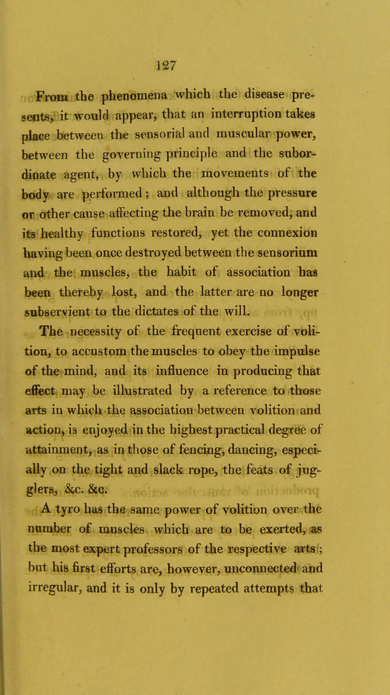 ' From the phenomena which the disease pre- sents, it would appear, that an interruption takea place between the sensorial and muscular power, between the governing principle and the subor- dinate agent, by which the movements of the b<*dy are performed ; and although the pressure or other cause affecting the brain be removed^ and its healthy functions restored, yet the connexion having been once destroyed between the sensorinm and the muscles, the habit of association has been thereby lost, and the latter are no longer subservient to the dictates of the will. The necessity of the frequent exercise of voli- tion, to accustom the muscles to obey the impulse of the mind, and its influence in producing that efiect may be illustrated by a reference to those arts in whicli the association between volition and action, is enjoyed in the highest practical degree of attainment, as in those of fencing, dancing, especi- ally on the. tight and slack rope, the; feats of jug- glers, &c. &o. A tyro has the same power of volition over the number of muscles which are to be exerted, as the most expert professors of the respective aartsi; but his first efforts are, however, unconnected- and irregular, and it is only by repeated attempts that