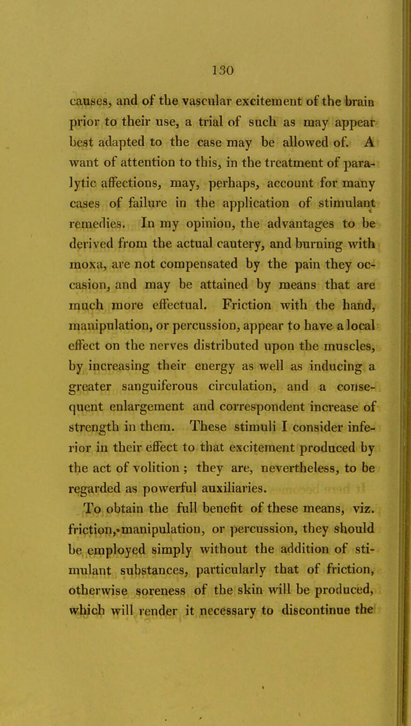 causes, and of the vascular excitement of the braia pyio^ to their use, a trial of such as may appeat beat adapted to the case may be allowed of. A want of attention to this, in the treatment of para- lytic affections, may, perhaps, account for many cases of failure in the application of stimulacrt remedies. In my opinion, the advantages to be derived from the actual cautery, and buraing with moxa, are not compensated by the pain they oc- casion, and may be attained by means that are much more effectual. Friction with the hand, manipulation, or percussion, appear to have a local effect on the nerves distributed upon the muscles, by increasing their energy as well as inducing a greater sanguiferous circulation, and a conse- quent enlargement and correspondent increase of strength in them. These stimuli I consider infe- rior in their effect to that excitement produced by the act of volition ; they are, nevertheless, to be regarded as powerful auxiliaries. To obtain the full benefit of these means, viz. friction,«manipulation, or percussion, they should be employed simply without the addition of sti- mulant substances, pai'ticularly that of friction, otherwise soreness of the skin will be produced, which will render it necessary to discontinue the