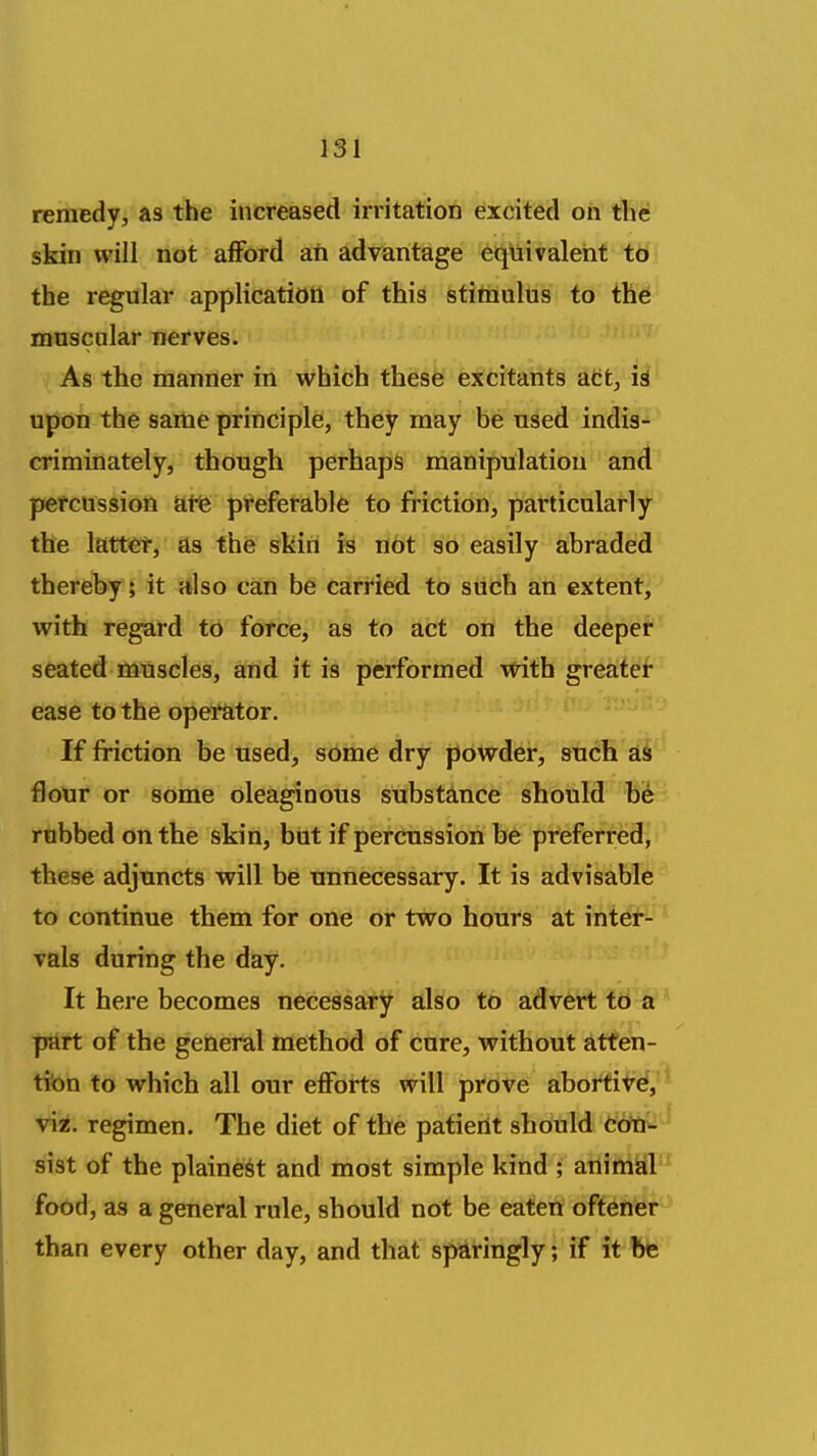 remedy, as the increased irritation excited on thU skin will not afford an advantage equivalent to the regular application of this stimulus to th6 muscular nerves. As the manner in which these excitants att, U upon the same principle, they may be used indis- criminately, though perhaps manipulation and petcussion kfe preferable to friction, particularly the latti^t, as the skin is not so easily abraded thereby; it also can be carried to such an extenf]' with regard to force, as to act on the deepet* seated muscles, and it is performed with greatef* ease to the opei'ator. If friction be used, some dry powder, such as flour or some oleaginous substance should be robbed on the skin, but if percussion be preferred^ these adjuncts will be unnecessary. It is advisable to continue them for one or two hours at intei^- vals during the day. It here becomes necessary also to advert to ir part of the general method of cure, without atten- tion to which all our eflforts will prove abortiVd, viz. regimen. The diet of the patient should CofU- ■sist of the plainest and most simple kind ; animal food, as a general rule, should not be eaten oftener than every other day, and that sparingly; if it fte