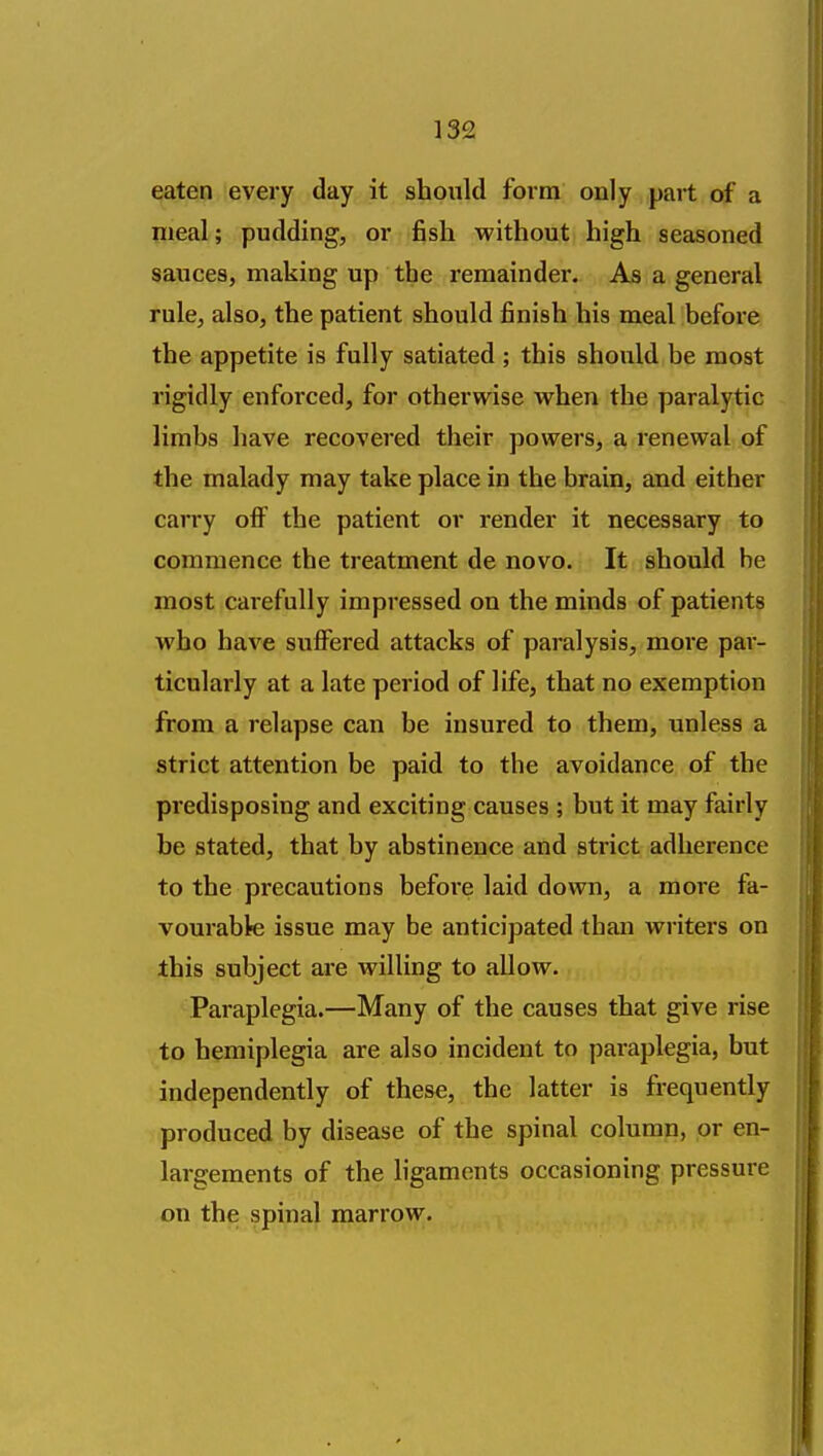 eaten every day it should form only part of a meal; pudding, or fish without high seasoned sauces, making up the remainder. As a general rule, also, the patient should finish his meal before the appetite is fully satiated ; this should be most rigidly enforced, for otherwise Avhen the paralytic limbs have recovered their powers, a renewal of the malady may take place in the brain, and either carry off the patient or render it necessary to commence the treatment de novo. It should he most cai efully impressed on the minds of patients who have suffered attacks of paralysis, more par- ticularly at a late period of life, that no exemption from a relapse can be insured to them, unless a strict attention be paid to the avoidance of the predisposing and exciting causes ; but it may fairly be stated, that by abstinence and strict adherence to the precautions befoi'e laid down, a more fa- vourable issue may be anticipated than writers on this subject are willing to allow. Paraplegia.—Many of the causes that give rise to hemiplegia are also incident to paraplegia, but independently of these, the latter is frequently produced by disease of the spinal column, or en- largements of the ligaments occasioning pressure on the spinal marrow.