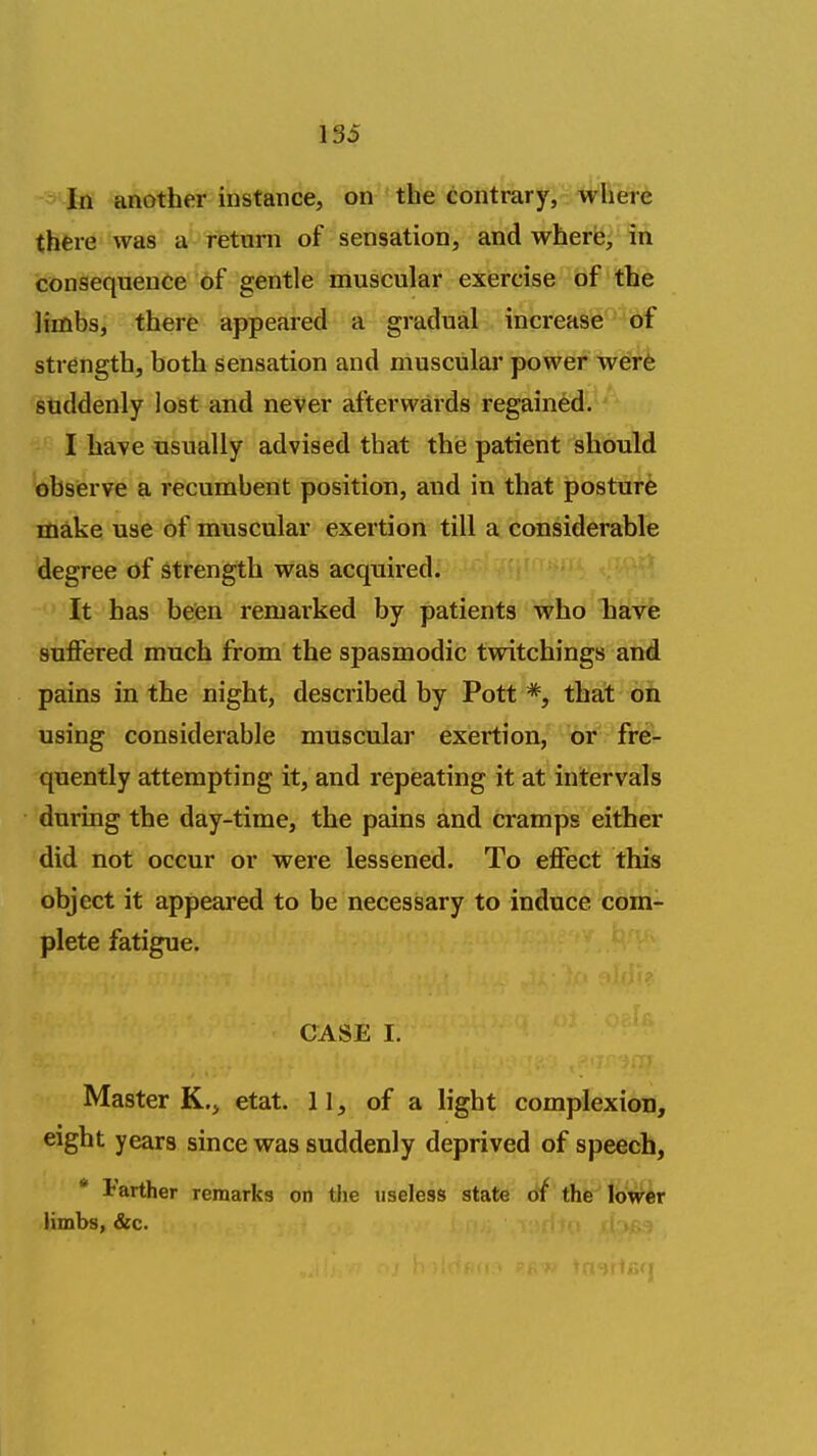 In another instance, on the eontrary,':1^Fiere there was a return of sensation, and where, in consequence of gentle muscular exiercise of the limbs, there appeared a gradual increase of strength, both sensation and muscular power wer6 sgtiddenly lost and never afterwards regained. I have usually advised that the patient should observe a recumbent position, and in that posture make use of muscular exertion till a considerable degree of strength was acquired. It has been remarked by patients who have suffered much from the spasmodic twitchings and pains in the night, described by Pott *, that on using considerable muscular exertion, fre- quently attempting it, and repeating it at intervals during the day-time, the pains and cramps either did not occur or were lessened. To effect this object it appeared to be necessary to induce com- plete fatigue. CASE I. ^ -I / • , Master K., etat. 11, of a light complexioii, eight years since was suddenly deprived of speech, * Farther remarks on the useless state dt the lower limbs, &c.