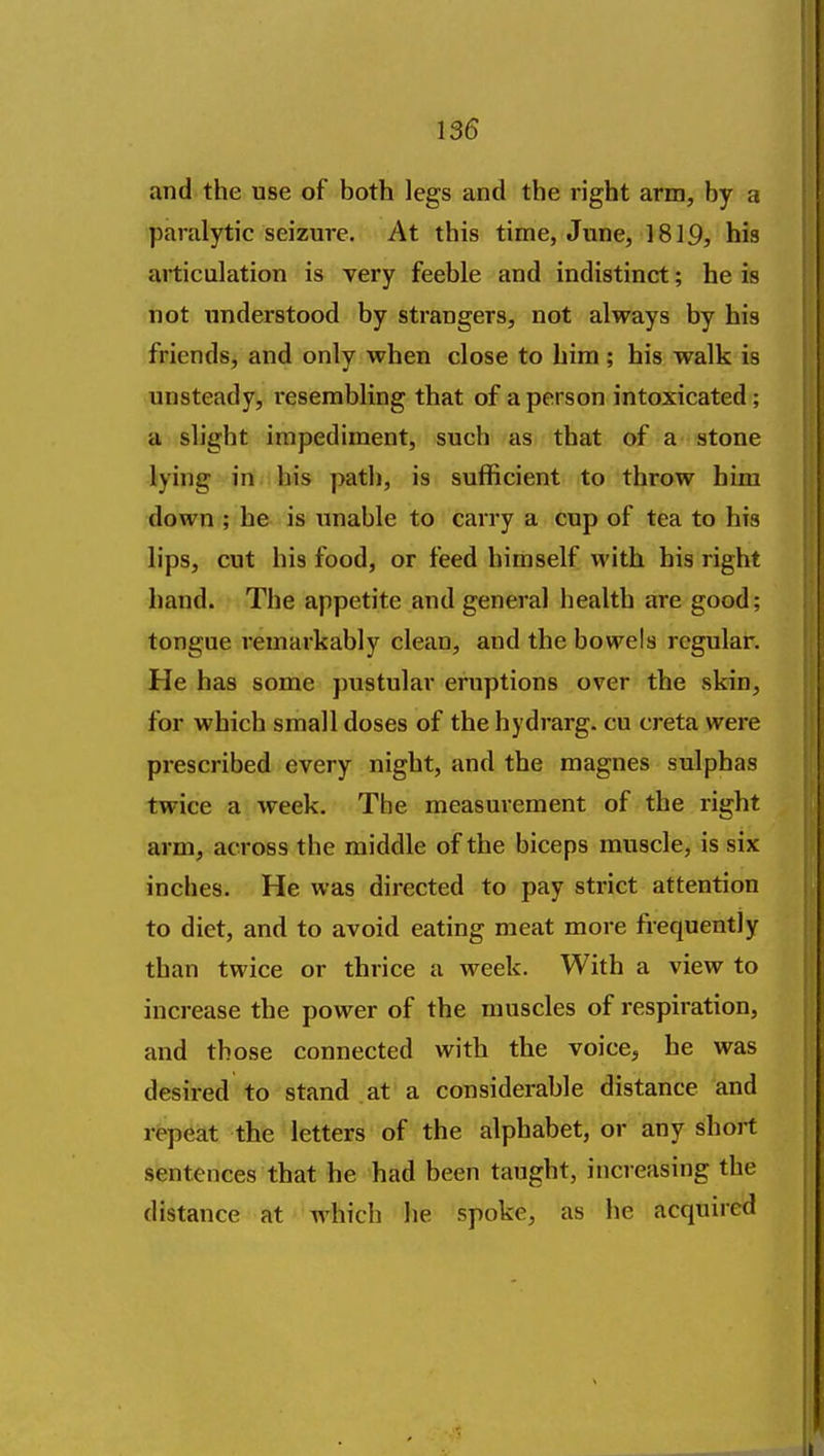 and the use of both legs and the right arm, by a paralytic seizure. At this time, June, 1819, his articulation is very feeble and indistinct; he is not understood by strangers, not always by his friends, and only when close to hira ; his walk is unsteady, resembling that of a person intoxicated; a slight impediment, such as that of a stone lying in his path, is sufficient to throw him down ; he is unable to carry a cup of tea to his lips, cut his food, or feed himself with his right hand. The appetite and general health are good; tongue remarkably clean, and the bowels regular. He has some pustular eruptions over the skin, for which small doses of thehydrarg. cu creta were prescribed every night, and the magnes sulphas twice a week. The measurement of the right arm, across the middle of the biceps muscle, is six inches. He was directed to pay strict attention to diet, and to avoid eating meat more frequently than twice or thrice a week. With a view to increase the power of the muscles of respiration, and those connected with the voice, he was desired to stand at a considerable distance and rfepeat the letters of the alphabet, or any short sentences that he had been taught, increasing the distance at which he spoke, as he acquired