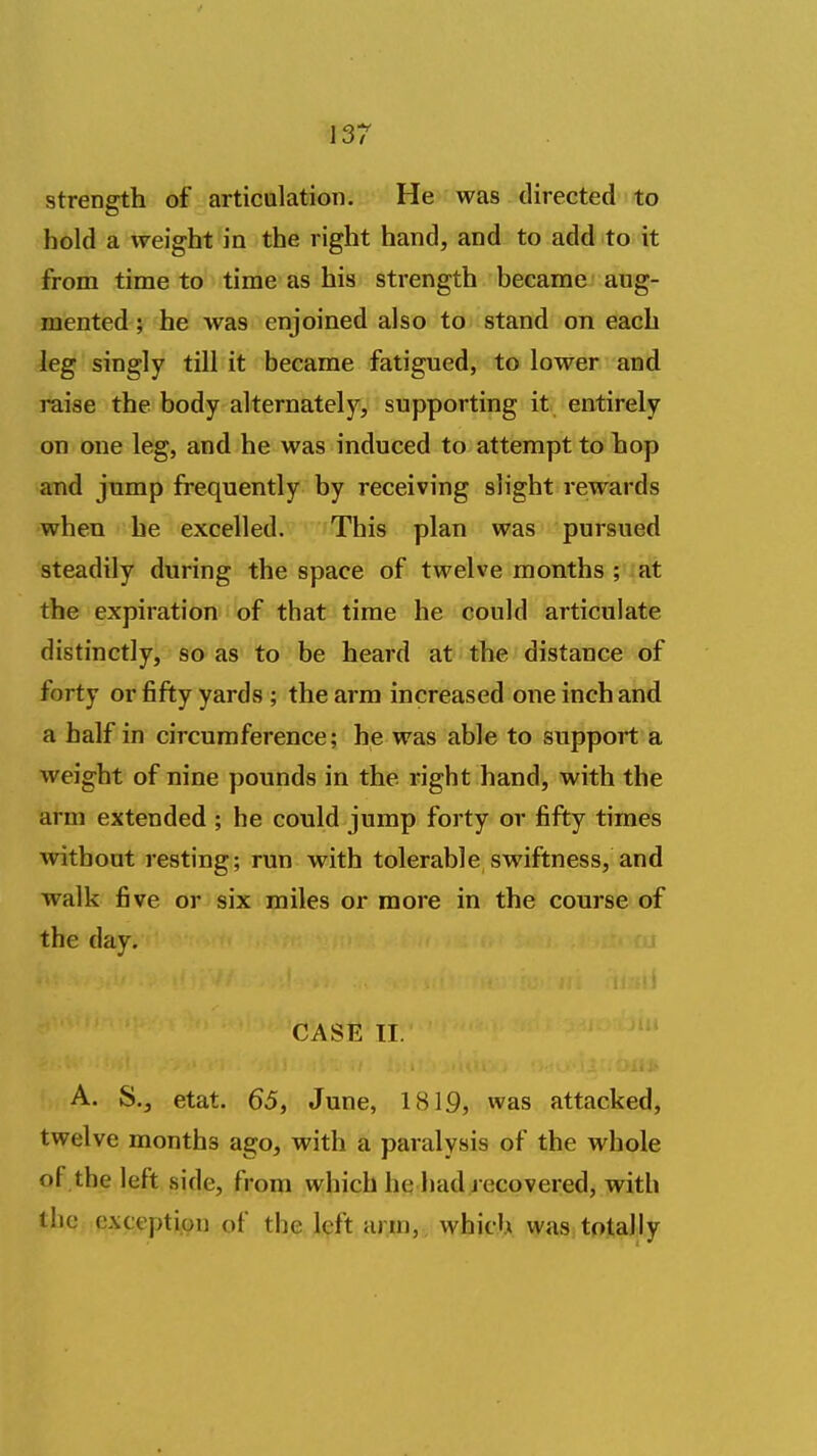 strength of articulation. He was directed to hold a weight in the right hand, and to add to it frooa time to time as his strength became aug- mented ; he was enjoined also to stand on each leg singly till it became fatigued, to lower and raise the body alternately, supporting it entirely on one leg, and he was induced to attempt to hop and jump frequently by receiving slight rewards when he excelled. This plan was pursued steadily during the space of twelve months ; at the expiration of that time he could articulate distinctly, so as to be heard at the distance of forty or fifty yards ; the arm increased one inch and a half in circumference; he was able to support a weight of nine pounds in the right hand, with the arm extended ; he could jump forty or fifty times without resting; run with tolerable swiftness, and walk five or six miles or more in the course of the day. t CASE II. -Or A. S., etat. 65, June, 1819, was attacked, twelve months ago, with a paralysis of the whole of the left side, from which he had j ccovered, with the exception of the left arm,, which was totally