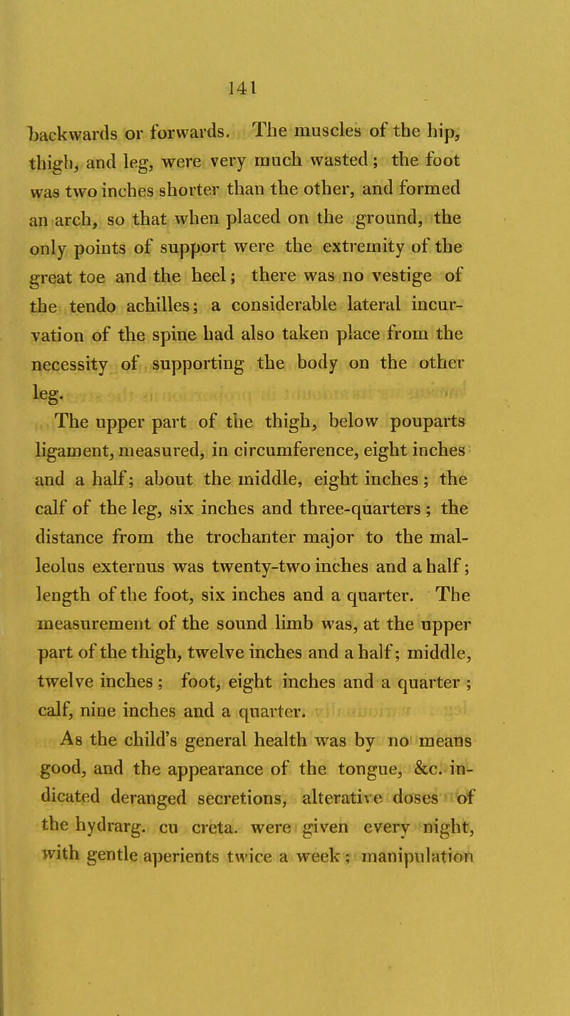 Ijackwards or forwards. The muscles of the hip, thigh, and leg, were very raiicli wasted; the foot was two inches shorter than the other, and formed an arch, so that when placed on the ground, the only points of support were the extremity of the great toe and the heel; there was no vestige of the tendo achilles; a considerable lateral incur- vation of the spine had also taken place from the necessity of supporting the body on the other leg. The upper part of the thigh, below pouparts ligament, measured, in circumference, eight inches and a half; about the middle, eight inches; the calf of the leg, six inches and three-quarters ; the distance from the trochanter major to the mal- leolus externus was twenty-two inches and a half; length of the foot, six inches and a quarter. The measurement of the sound limb was, at the upper part of the thigh, twelve inches and a half; middle, twelve inches ; foot, eight inches and a quarter ; calf, nine inches and a quarter. As the child's general health was by no means good, and the appearance of the tongue, &c. in- dicated deranged secretions, alterative doses of the hydrarg. cu creta. were given every night, with gentle aperients twice a week ; manipulation