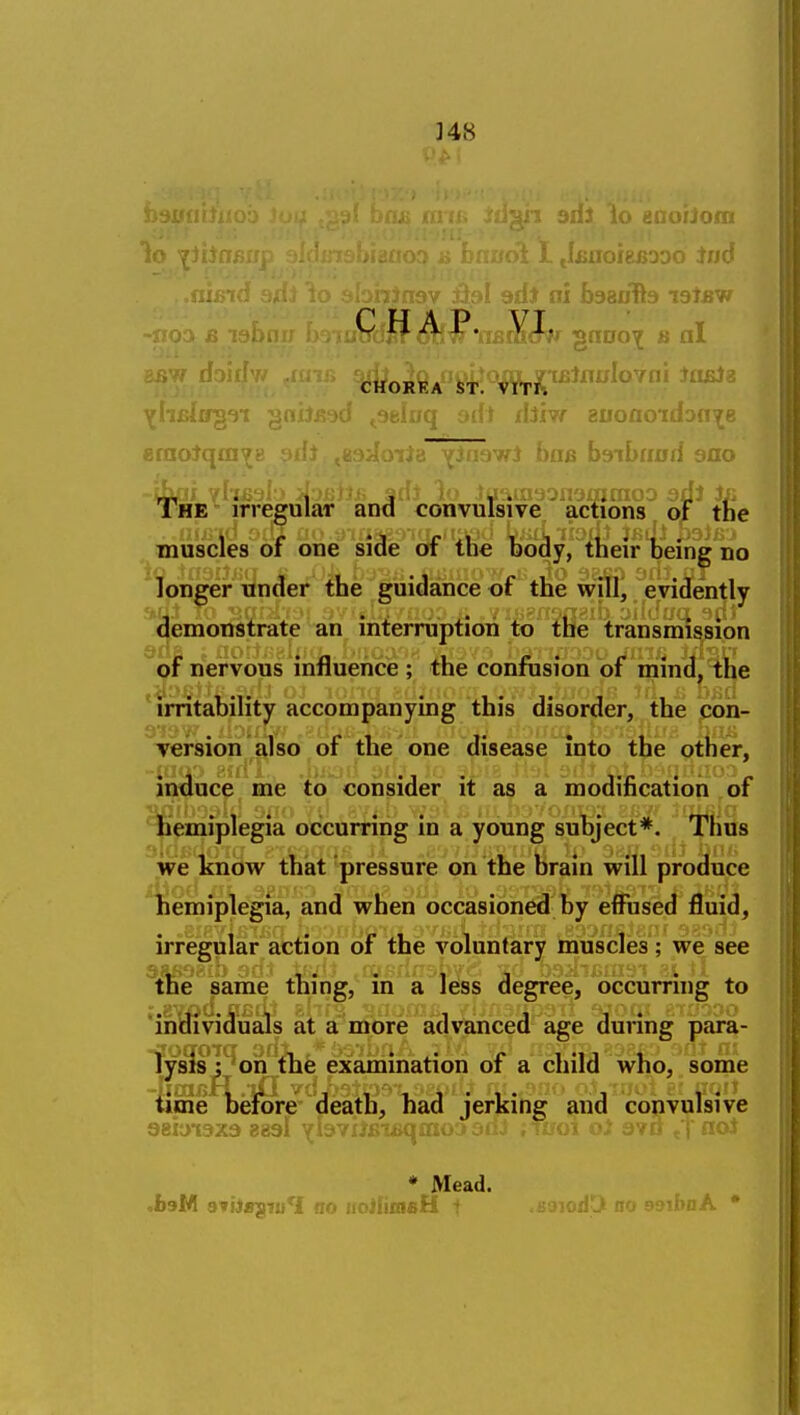 ]48 aiioin 1o ■pi.' 1. J^noisBooo iu6 eraoJqmv J.-xiU ^inawl Bob b9ib«0d sao tbjai yhi}9l > >ir.>jBii,fi f dJ lo tuaraaonamraoD adl Jii The - irregular and convulsive, actions of the ^ muscles of one^ siSe of the feo^y,t1ieir feng'iio longer under the guidance of the will, evidently demonstrate an interruption to the transmission of nervous influence ; the confusion of mind, the 'irritability accompanying this disorder, the con- Tersion also of the one disease into the other, induce me to consider it as a modification of hemiplegia occurring in a young subject*. Thus ~'we know that pressure on the brain will produce liemiplegia, and when occasioned by effused fluid, irregular action of the voluntary muscles; we see ^the same thing, in a less degree, occurring to 'individuals at a more advanced age during para- lysis ; on the examination of a child who, some time before death, had jerking and convulsive 9ii.;.- -..-^'^^ ■^ij'ViJij'u>Hii'ii-- * Mead.