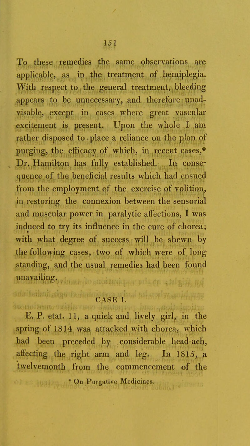 JTo^, th^|e/remedies the same observations are applicable, as , in. , treatment of hemiplegia. With respect to. the general treatment,, bleeding appears to ]be unnecessary, and therefore unad- Yjisabl^ except in, gases where great vascular excitement is present. Upon the whole I am rather disposed to.place a reliance on the plan of purguig, the efficacy pf which, in ,i:ecent cases,* Dr. Hamilton h^s fully established. In; cons,e- cjuence of, the beneficial results which had ensued from the employment of the exercise of vplition^ in restoring the connexion between the sensorial and muscular power in paralytic affections, I was induced to try its influence in the cure of chorea; with what degree of, success will .be^ shewp. by the follpwing cases, two pf which w^re pf. long ;Stan^ing, and^tjie usual,remedies had been found jjnavaiijng. CASE 1. E. P. etat. U, a quick and lively girl^ in the spring of J814 was attacked with chorea, vvhich had been preceded by considerable head-ach, affecting the right arm and leg. In 1815, a twelvemonth from the commencement of the * On Purgative Medicines.