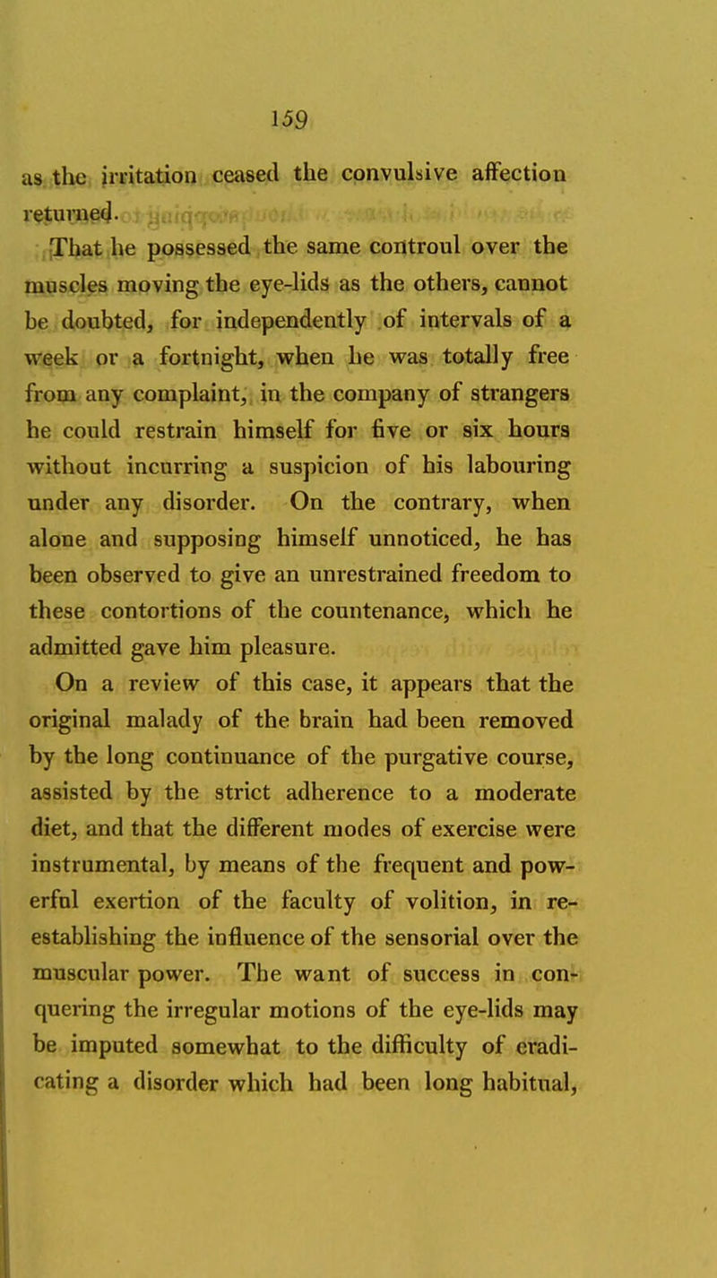 as the irritation ceased the convulsive affection returne(J. [That he possessed the same controul over the muscles moving the eye-lids as the others, cannot be doubted, for independently of intervals of a week or a fortnight, when he was totally free from any complaint,, in the company of strangers he could restrain himself for five or six hours without incurring a suspicion of his labouring under any disorder. On the contrary, when alone and supposing himself unnoticed, he has been observed to give an unrestrained freedom to these contortions of the countenance, which he admitted gave him pleasure. On a review of this case, it appears that the original malady of the brain had been removed by the long continuance of the purgative course, assisted by the strict adherence to a moderate diet, and that the different modes of exercise were instrumental, by means of the frequent and pow- erful exertion of the faculty of volition, in re- establishing the influence of the sensorial over the muscular power. The want of success in con^ quering the irregular motions of the eye-lids may be imputed somewhat to the difficulty of eradi- cating a disorder which had been long habitual.