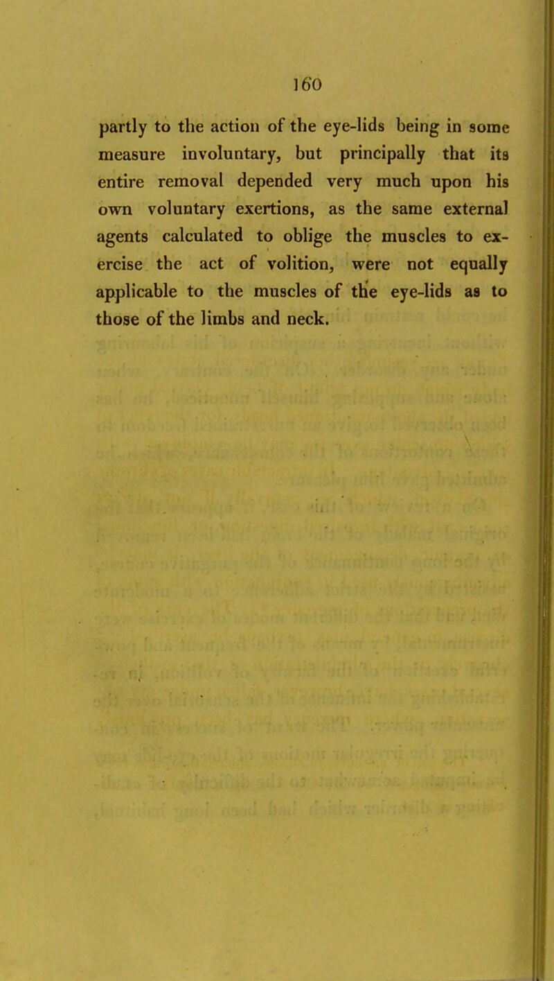 partly to the action of the eye-Hds being in some measure involuntary, but principally that its entire removal depended very much upon his own voluntary exertions, as the same external agents calculated to oblige the muscles to ex- ercise the act of volition, were not equally applicable to the muscles of the eye-lids aa to those of the limbs and neck.