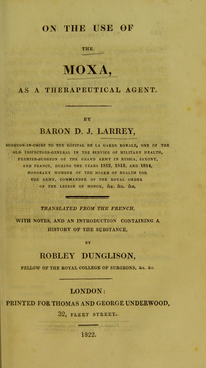 ON THE USE OF THE MOXA, AS A THERAPEUTICAL AGENT. BY BARON D. J. LARREY, SORGEON-IN-CHIEF TO THE HdPITAL DE LA GARDE ROYALE, ONE OF THE OLD INSPECTORS-GENERAL IN THE SERVICE OF MILITARY HEALTH, PREMIER-SURGEON OF THE GRAND ARMY IN RUSSIA, SAXONY, AND FRANCE, DURING THE YEARS 1812, 1813, AND 1814, HONORARY MEMBER OF THE BOARD OF HEALTH FOR THE ARMY, COMMANDER OF THE ROYAL ORDER OF THE LEGION OF HONOR, &c. &0. &0. TRANSLATED FROM THE FRENCH, WITH NOTES, AND AN INTRODUCTION CONTAINING A HISTORY OF THE SUBSTANCE, BY ROBLEY DUNGLISON, FELLOW OF THE ROYAL COLLEGK OF SUKGEONS, &c. &c. LONDON: PRINTED FOR THOMAS AND GEORGE UNDERWOOD, 32, FLEET STREET. 1822.