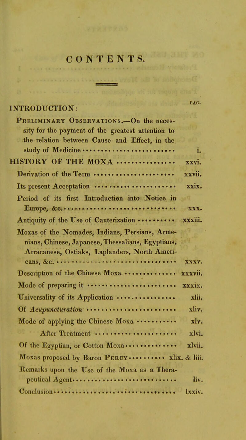 CONTENTS. FAG. INTRODUCTION: Preliminary Observations.—On the neces- sity for the payment of the greatest attention to the relation between Cause and Effect, in the study of Medicine i. HISTORY OF THE MOXA xxvi. Derivation of the Term • xxvii. Its present Acceptation ♦ • xxix. Period of its first Introduction into Notice in Europe, &c. xxx. Antiquity of the Use of Cauterization xxxiii. Moxas of the Nomades, Indians, Persians, Arme- nians, Chinese, Japanese, Thessalians, Egyptians, Arracanese, Ostiaks, Laplanders, North Ameri- cans, &C. XXXV. Description of the Chinese Moxa • xxxvii. Mode of preparing it xxxix. Universality of its Application xlii. Of Aeupunctufation •• xliv. Mode of applying the Chinese Moxa xlv. After Treatment xlvi. Of the Egyptian, or Cotton Moxa xlvii. Moxas proposed by Baron Percy • • • xlix. & liii. Remarks upon the Use of the Moxa as a Thera- peutical Agent liv. Conclusion ; ixxiv.