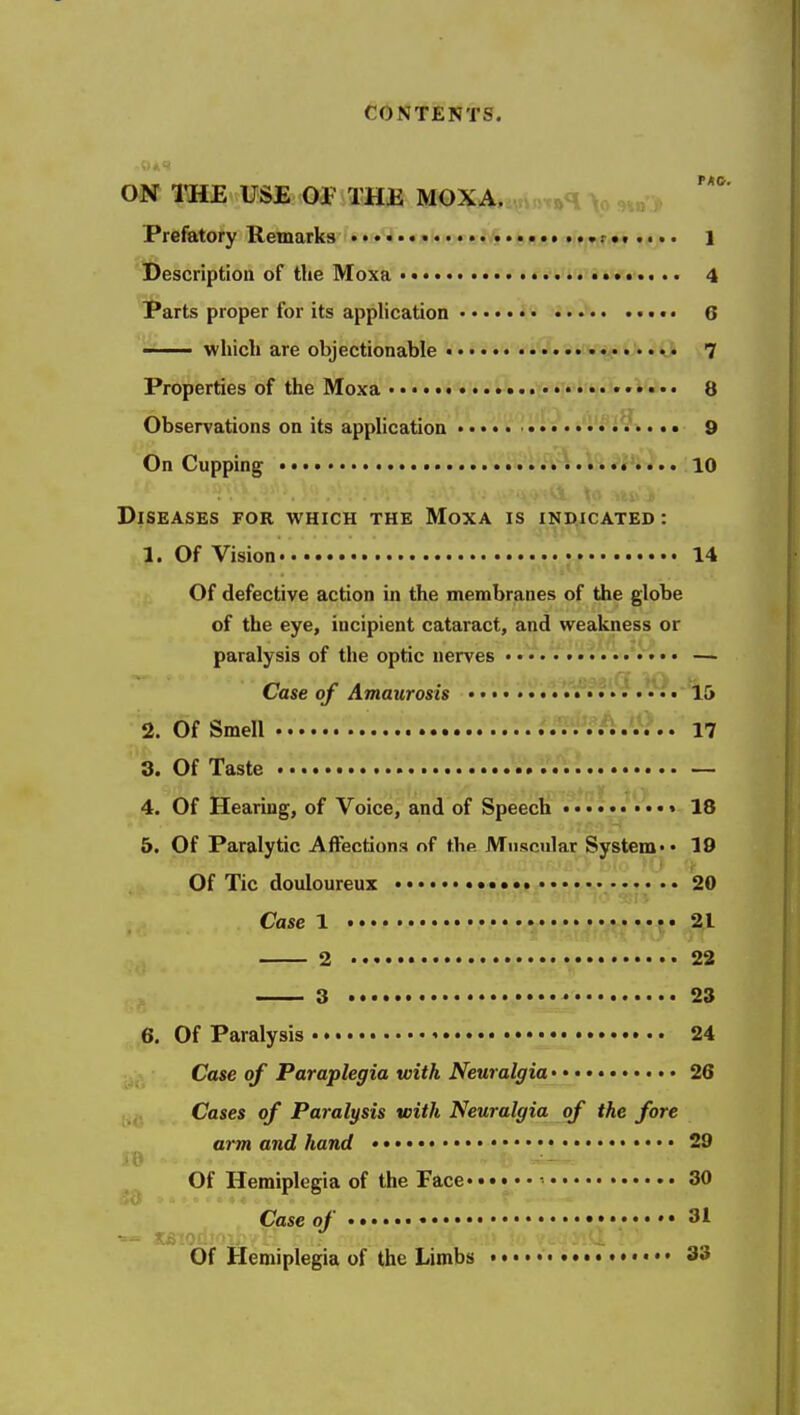 ON ITSE USE OP TH£ MOXA. ,^<\ 3»« j> Prefatory Remarks .,),....0„j5,«fr,,r.t.•.. l Description of the Moxa 4 Parts proper for its application • •• 6 i which are objectionable ..v«... .i 7 Properties of the Moxa 8 Observations on its application •«• •• 9 On Cupping 10 Diseases for which the Moxa is indicated : 1. Of Vision • 14 Of defective action in the membranes of the globe of the eye, incipient cataract, and weakness or paralysis of the optic nerves — Case of Amaurosis • • • 15 2. Of Smell .'i^fi JJ^.. 17 3. Of Taste — 4. Of Hearing, of Voice, and of Speech .......... 18 5. Of Paralytic Affections of the Muscular System •• 19 Of Tic douloureux 20 Case 1 21 2 • 22 3 23 6. Of Paralysis 24 Case of Paraplegia with Neuralgia 26 Cases of Paralysis with Neuralgia of the fore arm and hand •• 29 Of Hemiplegia of the Face ■ 30 Case of 31 Of Hemiplegia of the Limbs 33