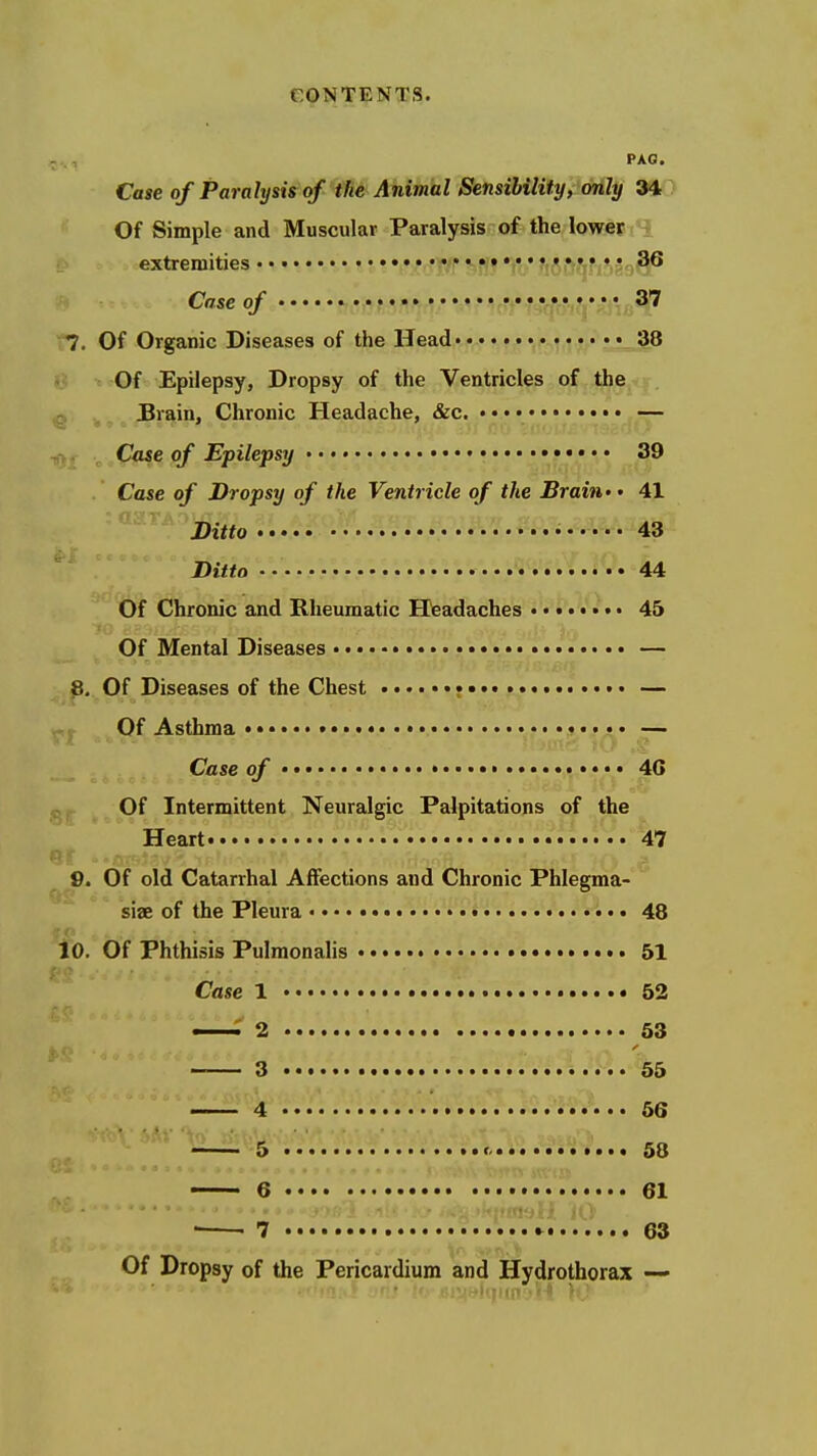 PAG. Case of Paralysis qf the Animal Sensibility, only 34 Of Simple and Muscular Paralysis of the lower extremities • •.. • 'if/c vsr« %• fjft^fjf;*,''^^ Case of i».• • 37 r7. Of Organic Diseases of the Head 38 ii ■■ Of Epilepsy, Dropsy of the Ventricles of the ^ Brain, Chronic Headache, &c. — .Ctwe of Epilepsy 39 Case of Dropsy of the Ventricle of the Brain' • 41 Ditto • 43 Ditto 44 Of Chronic and Rheumatic EDeadaches ........ 45 Of Mental Diseases • — ^ p. Of Diseases of the Chest •••« — Of Asthma ••••«• • — Case of • 4G t;,. Of Intermittent Neuralgic Palpitations of the Heart 47 Of ^ 9. Of old Catarrhal Affections and Chronic Phlegma- siae of the Pleura 48 10. Of Phthisis Pulraonalis 51 Case 1 52 —^ 2 63 3 55 4 56 5 « 58 6 61 7 63 Of Dropsy of the Pericardium and Hydrothorax