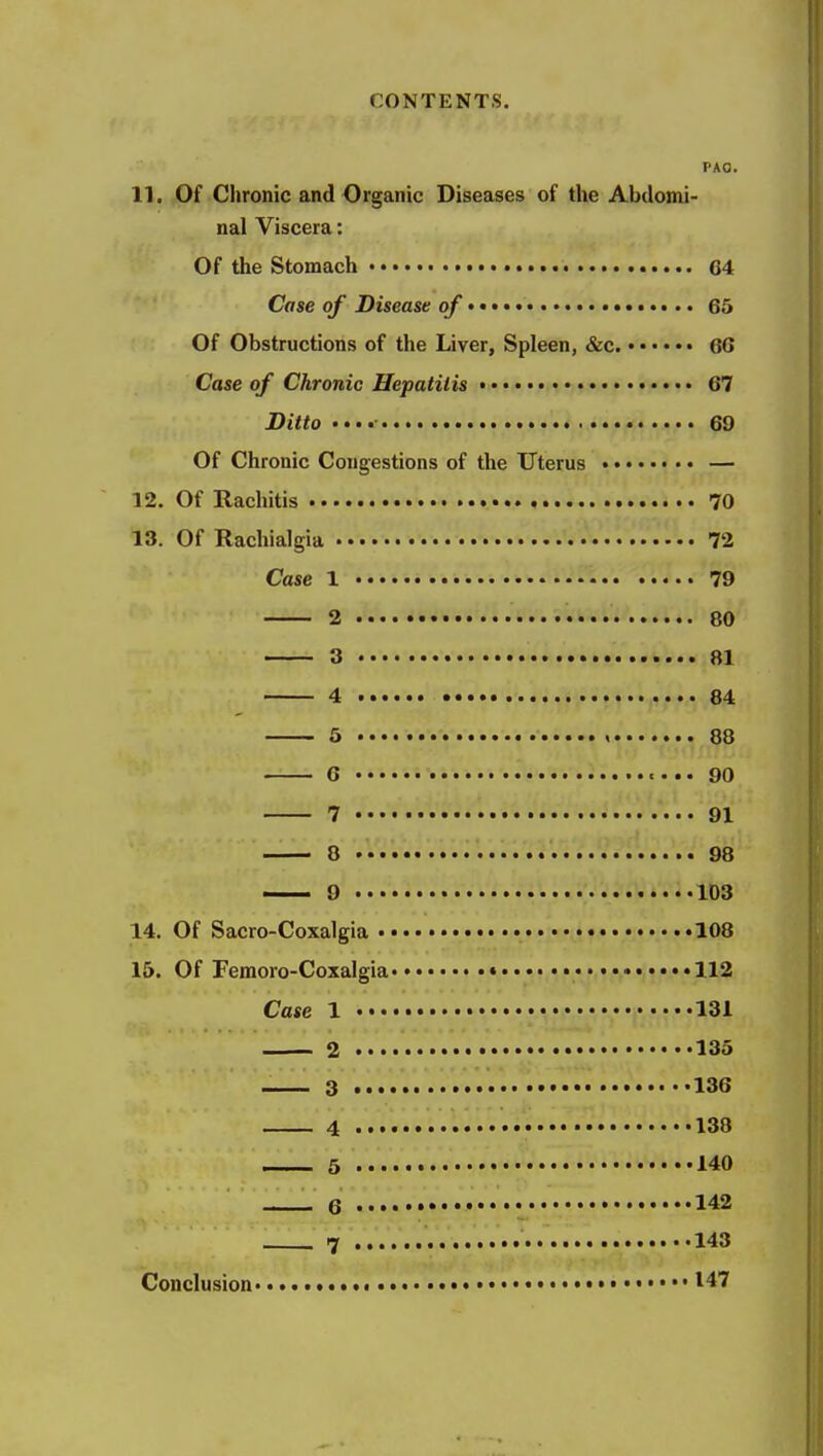 PAO. 11. Of Chronic and Organic Diseases of the Abdomi- nal Viscera: Of the Stomach 64 Case of Disease of > 65 Of Obstructions of the Liver, Spleen, &c. GG Case of Chronic Hepatitis • • 67 Ditto •••• 69 Of Chronic Congestions of the Uterus — 12. Of Eachitis 70 13. Of Rachialgia 72 Case 1 79 2 80 3 81 4 84 5 , 88 G < • .. 90 7 91 8 98 — 9 103 14. Of Sacro-Coxalgia • 108 15. Of Femoro-Coxalgia • • 112 Case 1 131 2 135 3 •••••• 136 4 • 138 5 140 6 •• 142 7 143 Conclusion 147
