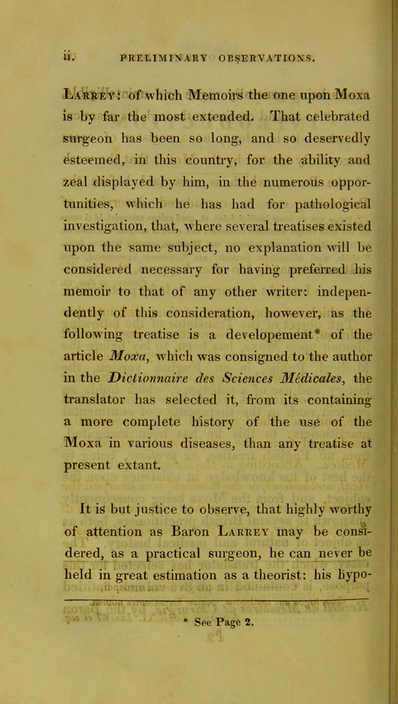 liARRi^l'^bf which Memoirs the one upon Moxa is by far the most extended. That celebrated surgeon has been so long, and so deservedly esteemed, in this country, for the ability and zeal displayed by him, in the numerous oppor- tunities, which he has had for pathological investigation, that, where several treatises existed upon the same subject, no explanation will be considered necessary for having preferred liis memoir to that of any other writer: indepen- dently of this consideration, however, as the following treatise is a developement* of the article Moxa, which was consigned to the author in the JDictionnaire des Sciences 3Iedicales, the translator has selected it, from its containing a more complete history of the use of the Moxa in various diseases, than any treatise at present extant. It is but justice to observe, that highly Avorthy of attention as Baron Larrey may be con«- dered, as a practical surgeon, he can never be held in great estimation as a theorist: his bypo- * See Page 2.