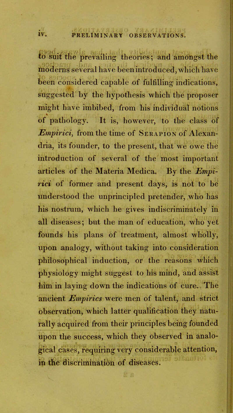 .'I IV. PRELIMINARY OBSERVATIONS. io^uif tfi'e prevailing iheones'; arid ain'trtigst the ftioderns several have been introduced, which have been considered capable of fulfilling indications, suggested by the hypothesis which the proposer might have imbibed, from his individual notions of pathology. It is, however, to the class of JEmpirici, from the time of Serapion of Alexan- dria, its founder, to the present, that'we bwe the introduction of several of the most important articles of the Materia Medica. By the Empi- rici of former and present days, is not to be understood the unprincipled pretender, who has liis nostrum, which he gives indiscriminately in all diseases; but the man of education, who yet founds his plans of treatment, almost wholly, upon analogy, without taking into consideration philosophical induction, or the reasons which physiology might suggest to his mind, aiid assist him in laying down the indications of cure. The ancient Empirics were men of talent, and strict observation, which latter qualification they natu- rally acquired from their principles being founded upon the success, which they observed in analo- gical cases, requiring very considerable attention, in rtie discrimination of diseases.