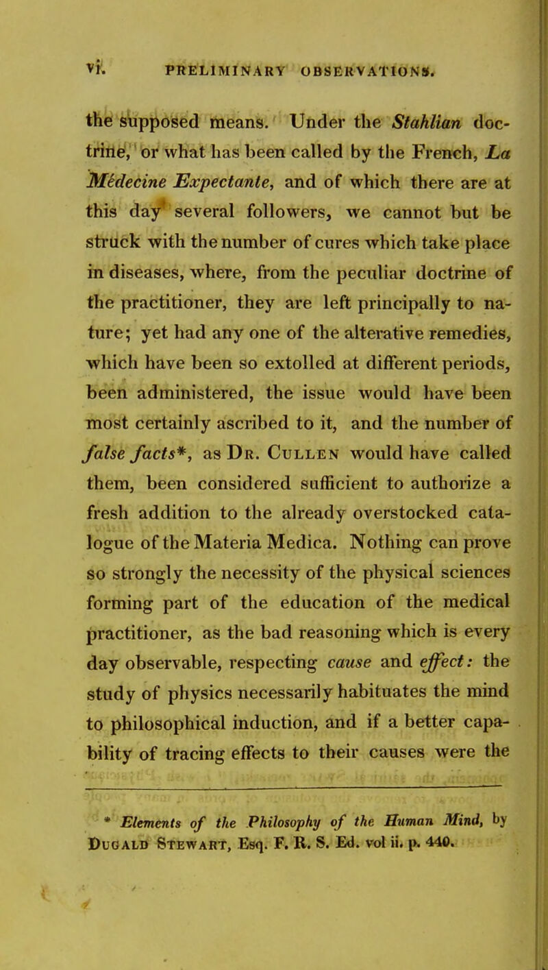 the supposed means. Under the Stahlian doc- triti^,'* Gr what has been called by the French, La strti6k with the number of cures which take place in diseases, where, from the peculiar doctrine of the practitioner, they are left principally to na- ture; yet had any one of the alterative remedies, which have been so extolled at different periods, been administered, the issue would have been most certainly ascribed to it, and the number of false facts*, as Dr. Cullen would have called them, been considered sufficient to authorize a fresh addition to the already overstocked cata- logue of the Materia Medica. Nothing can prove so strongly the necessity of the physical sciences forming part of the education of the medical practitioner, as the bad reasoning which is every day observable, respecting cause and effect: the study of physics necessarily habituates the mind to philosophical induction, and if a better capa- bility of tracing effects to their causes were the * Elements of the Philosophy of the Human Mind, by PuGALD Stewart, Esq. F. R. S. Ed. vol ii. p. 440.