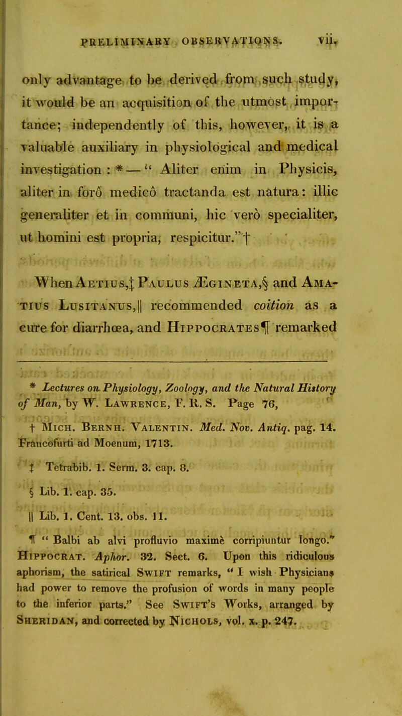 ?RELiMITiABY OBSEUYA'f IQl^l* ^^^r only advantag-e to be derived from such studyj it would be an acquisition of the utmost impai:][ tance; independently of this, however,, it iSv/a Takiable auxiliary in physiological and medical investigation:*—Aliter eriim in Physicis, jjsdit^ im fdro medico tractanda est natura: illie genemliter et in comrauni, hie vero specialiter, ut homini est propria, respicitur. ^ ■ WhenAETius,:|;PAULus iEGiNETA,§ and Ama- Tius LusiTANTJS,!! recommended coition as a cute for diarrhoea, and Hippocrates^ remarked * Lectures oil Physiology, Zoology, and the Natural Hittorif of Man, hyW. Lawrence, F, R. S. Page 76, ' t Mich. Bernh. Valentin. Med. Nov. Antiq. pag. 14. FrSincofurti ad Moenum, 1713. i Tetrabib. 1. Serm. 3. cap. 8. ' i Lib. 1. cap. 35. II Lib. 1. Cent. 13. obs. 11. If  Balbi ab alvi profluvio maximfe conipiuntur longo. HiPPOCRAT. Aphor. 32. Sect. 6. Upon this ridiculous aphorism, the satirical Swift remarks, I wish Physicianai had power to remove the profusion of words in many people to the inferior parts. See Swift's Works, arranged by Sheridan, and conected by Nichols, vol. x. p. 247.