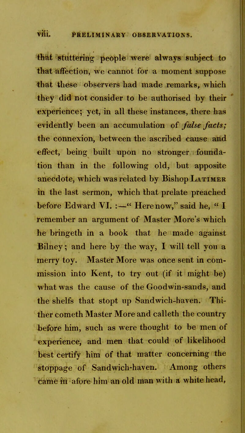-that istuttering people were always subject to that affection, we cannot for a moment suppose that these observers had made remarks, which they did not consider to be authorised by their experience; yet, in all these instances, there has evidently been an accumulation of false facts; the connexion, between the ascribed cause and effect, being built upon no stronger founda- tion than in the following old, but apposite anecdote, which was related by Bishop Latimer in the last sermon, which that prelate preached before Edward VI. :— Here now, said he,  I remember an argument of Master More's which he bringeth in a book that he made against Bilney; and here by the way, I will tell you a merry toy. Master More was once sent in com- mission into Kent, to try out (if it might be) what was the cause of the Goodwin-sands, and the shelfs that stopt up Sandwich-haven. Thi- ther Cometh Master More and calleth the country before him, such as were thought to be men of experience, and men that could of likelihood best certify him of that matter concerning the ^^§toppage of Sandwich-haven. Among others camein afore him an old man with a whitehead,