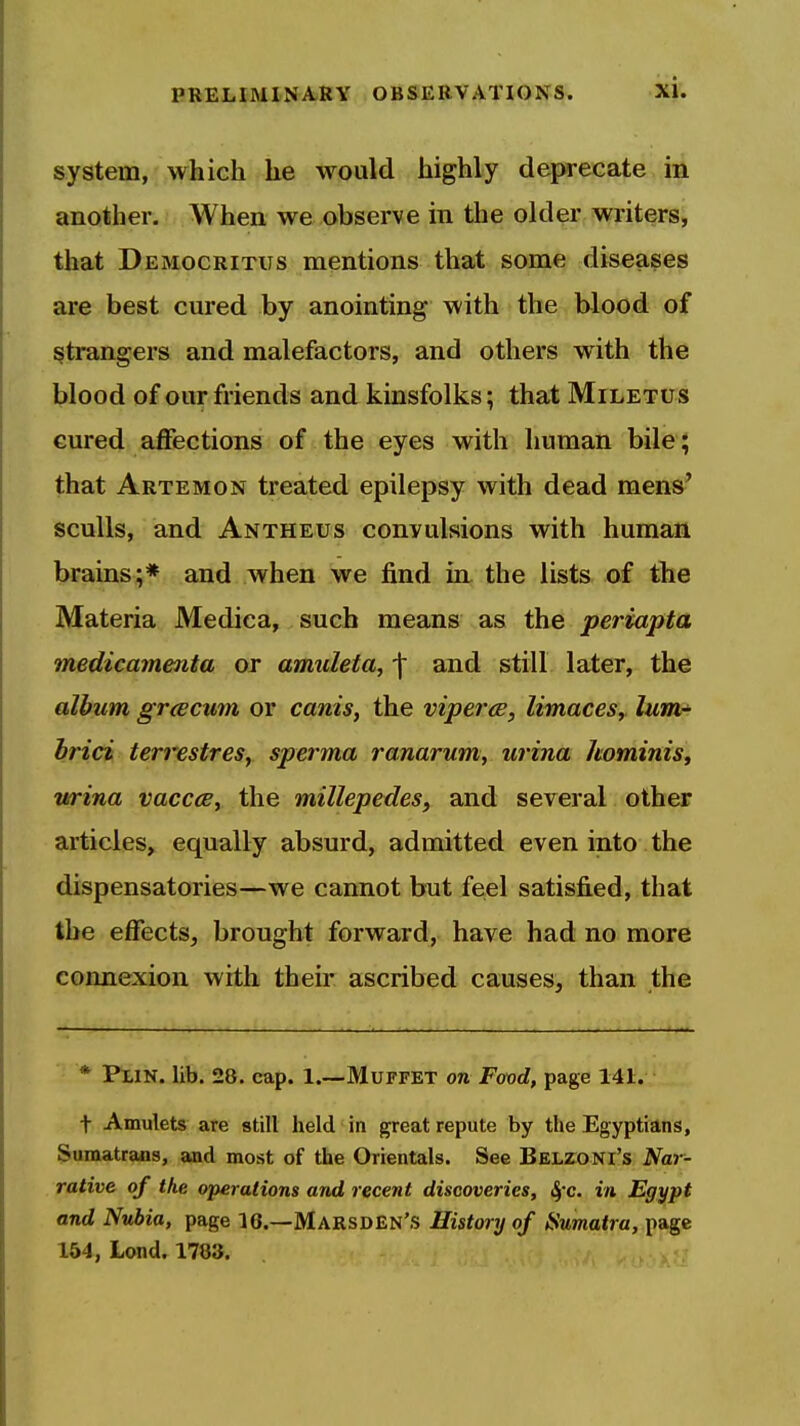 system, which he would highly deprecate in another. When we observe in tlie older writers, that Democritus mentions that some diseases are best cured by anointing with the blood of strangers and malefactors, and others with the blood of our friends and kinsfolks; that Miletus cured affections of the eyes with human bile; that Artemon treated epilepsy with dead mens' sculls, and Antheus convulsions with human brains;* and when we find in the lists of the Materia Medica, such means as the periapta medicamenta or amuleta, f and still later, the album gr^cum or canis, the vipercs, limaces, lum- hrici terrestres, sperma ranarum, urina hominis, wrina vacccBy the millepedes, and several other articles, equally absurd, admitted even into the dispensatories—we cannot but feel satisfied, that the effects, brought forward, have had no more connexion with their ascribed causes, than the * Plin. lib. 28. cap. I.—Muffet on Food, page 141. t Amulets are still held in great repute by the Egyptians, Sumatrans, and most of the Orientals. See Belzoni's Nar- rative of the operations and recent discoveries, &fc. in Egypt and Nubia, page 10.—MarsdEn'S History of iSumatra, page 164, Lend. 1783.