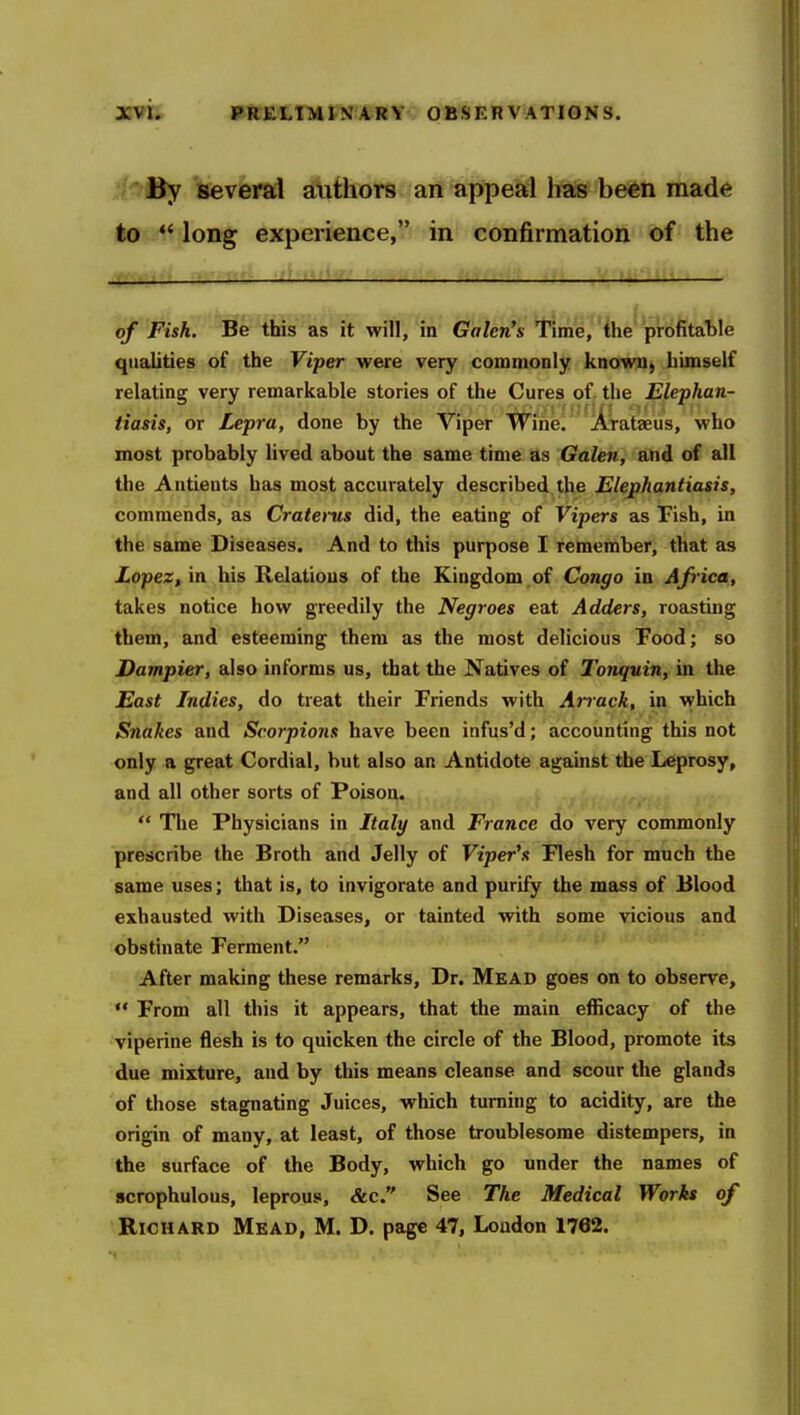 By several authors an appeal has been made to  long experience, in confirmation of the of Fish. Be this as it will, in Galen's Time, the profitable qualities of the Viper were very commonly known, himself relating very remarkable stories of the Cures of the Elephan- tiasis, or Lepra, done by the Viper Wine. Arataeus, who most probably lived about the same time as Galen, and of all the Antients has most accurately described the Elephantiasis, commends, as Craterus did, the eating of Vipers as Fish, in the same Diseases. And to this purpose I remember, that as Lopez, in his Kelatious of the Kingdom,of CQugo in Africa, takes notice how greedily the Negroes eat Adders, roasting them, and esteeming them as the most delicious Food; so Dampier, also informs us, that the Natives of Tonquin, in the East Indies, do treat their Friends with Arrack, in which Snakes and Scorpions have been infus'd; accounting this not only a great Cordial, but also an Antidote against the Leprosy, and all other sorts of Poison.  The Physicians in Italy and France do very commonly prescribe the Broth and Jelly of Viper's Flesh for much the same uses; that is, to invigorate and purify the mass of Blood exhausted with Diseases, or tainted with some vicious and obstinate Ferment. After making these remarks. Dr. Mead goes on to observe,  From all this it appears, that the main efficacy of the viperine flesh is to quicken the circle of the Blood, promote its due mixture, and by this means cleanse and scour the glands of those stagnating Juices, which turning to acidity, are the origin of many, at least, of those troublesome distempers, in the surface of the Body, which go under the names of scrophulous, leprous, &c. See The Medical Works of Richard Mead, M. D. page 47, London 1762.