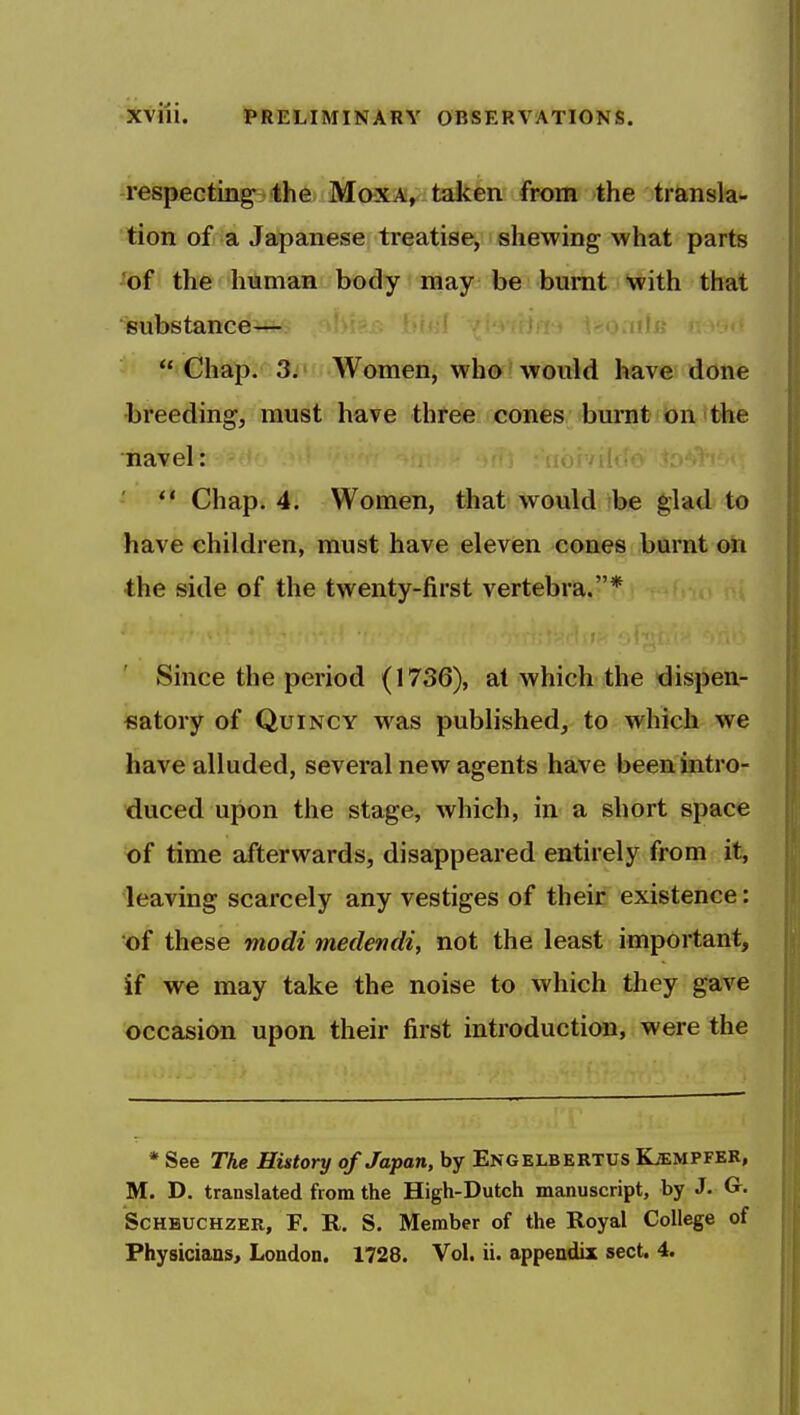 -respeGtingsfthe- MoxA,-taken from the transla- tion of a Japanese treatise, shewing what parts ^of the human body may be burnt with that substance—  Chap. 3. Women, who would have done breeding, must have three cones burnt on the navel:  Chap. 4. Women, that would be glad to have children, must have eleven cones burnt on the side of the twenty-first vertebra.* Since the period (1736), at which the dispen- satory of QuiNCY w^as published, to which we have alluded, several new agents have been intro- duced upon the stage, which, in a short space of time afterwards, disappeared entirely from it, leaving scarcely any vestiges of their existence: of these modi medendi, not the least important, if we may take the noise to which they gave occasion upon their first introduction, were the * See The History of Japan, by Engelbertus Kjempfer, M. D. translated from the High-Dutch manuscript, by J. G. ScHBUCHZER, F. R. S. Member of the Royal College of Physicians, London. 1728. Vol. ii. appendix sect. 4.