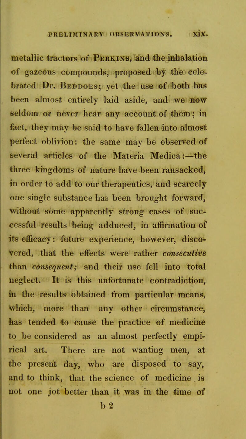 metallic tractefrs tof Pf&EKiNfii and the iahalatiGn of gazeous compounds, proposed hf the cele- brated Dr. Beddoes; yet the use of both has been almost entu-ely laid aside, and we now seldom or nfever hear any account of them; in fact, they may be said to have fallen into almost perfect oblivion: the same may be observed of several articles of the Materia Medica:—the three kingdoms of nature have been ransacked, in order to add to our therapeutics, and scarcely one single substance has been brought forward, without some apparently strong cases of suc- cessful results being adduced, in affirmation of its efficacy: future experience, however, disco- vered, that the effects were rather consecutive tlian cdnsequent; and their use fell into total neglect. It is this unfortunate contradiction, fei the results obtained from particular means, which, more than any other circumstance, iias tended to cause the practice of medicine to be considered as an almost perfectly empi- rical art. There are not wanting men, at the present day, who are disposed to say, ^d to think, that the science of medicine is not one jot better than it was in the time of b 2