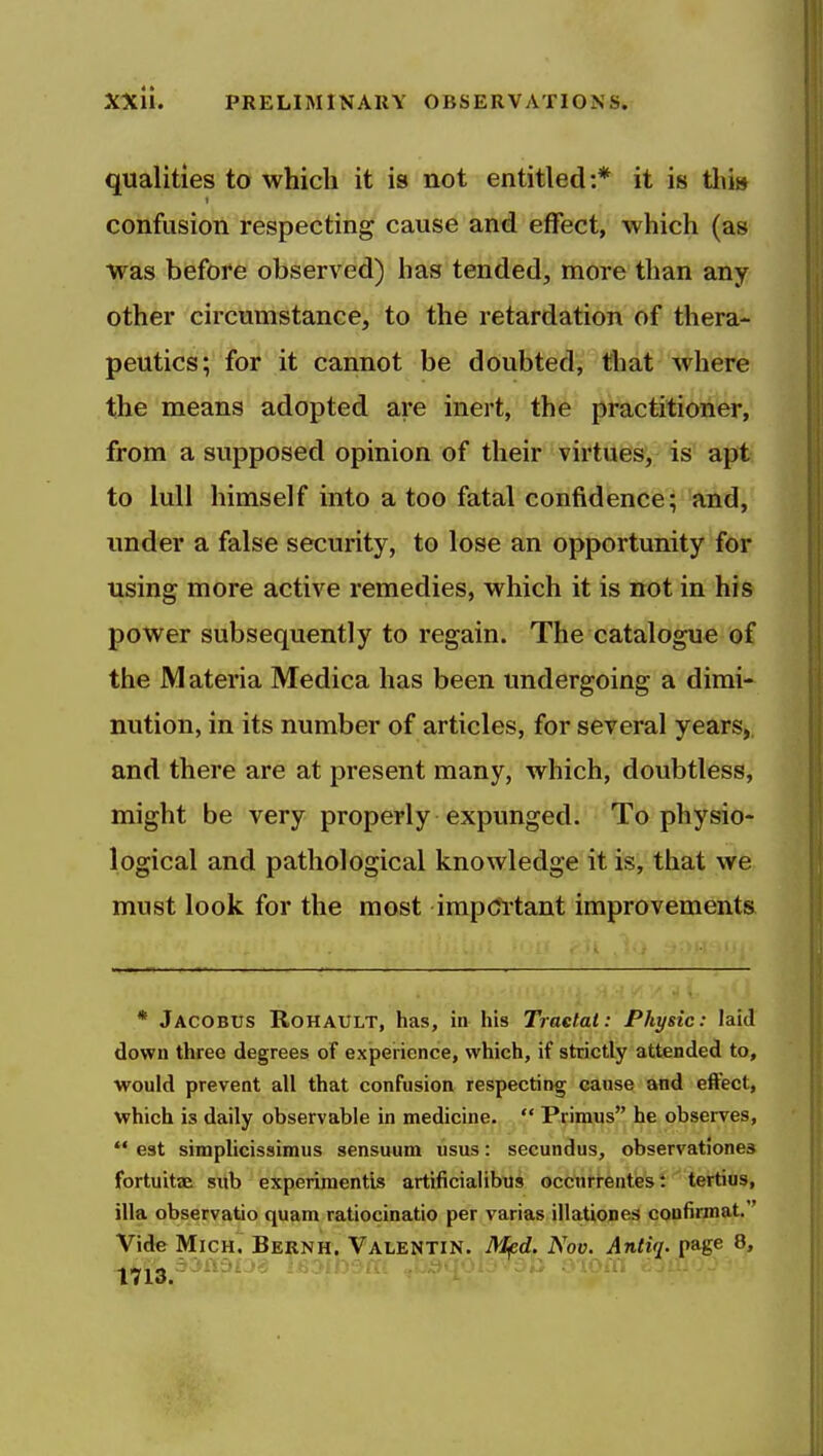 qualities to which it is not entitled:* it is tlii» confusion respecting cause and effect, which (as was before observed) has tended, more than any other circumstance, to the retardation of thera- peutics; for it cannot be doubted, tliat where the means adopted are inert, the practitioner, from a supposed opinion of their virtues, is apt to lull himself into a too fatal confidence; and, imder a false security, to lose an opportunity for using more active remedies, which it is not in his power subsequently to regain. The catalogue of the Materia Medica has been undergoing a dimi- nution, in its number of articles, for several years, and there are at present many, which, doubtless, might be very properly expunged. To physio- logical and pathological knowledge it is, that we must look for the most important improvements * Jacobus Rohault, has, in his Traelat: Physic: laid down three degrees of experience, which, if strictly attended to, would prevent all that confusion respecting cause and effect, which is daily observable in medicine.  Primus he observes,  est simplicissimus sensuum usus: secundus, observationes fortuitaa siib experiraentis artificialibus occnrrentest tertius, ilia observatio quam ratiocinatio per varias illattones confimiat.