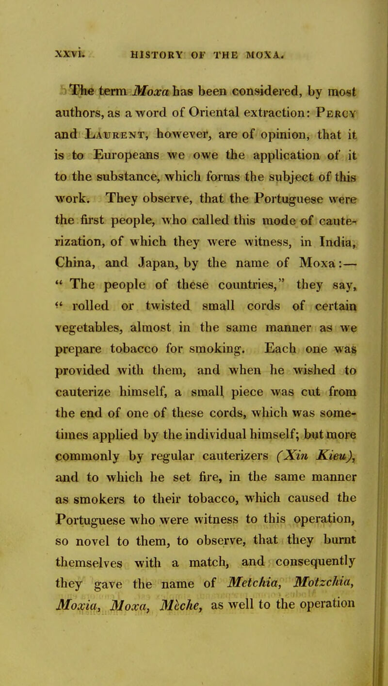 3 term Moxa has been considered, by most authors, as a word of Oriental extraction: Percy and Laurent, however, are of opinion, that it is to Europeans we owe the application of it to the substance, which forms the subject of this work. They observe, that the Portuguese were the first people, who called this mode of caute- rization, of which they were witness, in India, China, and Japan, by the name of Moxa:—  The people of these countries, they say» rolled or twisted small cords of certain vegetables, almost in the same manner as we prepare tobacco for smoking. Each one w^a§ provided with them, and when he wished to cauterize himself, a small piece was cut from the end of one of these cords, which was some- times applied by the individual himself; but more commonly by regular cauterizers (Xin Kieu), and to which he set fire, in the same manner as smokers to their tobacco, which caused the Portuguese who were witness to this operation, so novel to them, to observe, that they burnt themselves with a match, and consequently they gave the name of Metchia, Motzchia, Moxia, Moxa, MechCy as well to the operation